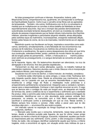 109

    As lutas prosseguiram contínuas e intensas. Amparados, todavia, pela
Misericórdia Divina, empenhávamo-nos, igualmente, em corresponder à confiança
da Espiritualidade Superior. Certo é que o carvalho enrija fibras sob as agressões
da tempestade... Também, nós outros, fortificávamo-nos na fé e no entusiasmo à
medida que se multiplicavam os convites à árdua batalha da fidelidade ao dever
espontâneamente assumido. Aqui era o irromper das paixões demoradamente
subordinadas àvontade tentando desequilíbrio; ali eram as investidas da violência,
através de pessoas irresponsáveis que se faziam dóceis instrumentos dos Espíritos
infelizes: parentes invigilantes e perturbados atiçando rebeldia; almas afeiçoadas
pelos estreitos laços do matrimônio, inconseqüentes, ensejando redobrada aflição,
feridos pelas farpas do ciúme, da ira e da insensatez, transformando-se em algozes
brutais...
    Resistindo quanto nos facultavam as forças, inspirados e socorridos como está-
vamos, sentíamos, simultaneamente, a rara felicidade de nos encontrarmos nos
campos da fé redentora. Evocávamos os mártires dos primeiros tempos do
Cristianismo e exultávamos. Se agora a arena desaparecera dos sítios em que tinha
sua construção, estendera limites, porém, partindo do mundo interior de cada um
até às longes partes do pensamento... Ontem, o holocausto e o        martírio público
eram estímulo ao prosseguimento, e o sangue derramado se convertia em adubo
nas raízes
da fé nascente. Agora, não. Os testemunhos deveriam ser silenciosos, na cruz da
abnegação e da renúncia, fora dos grandes espetáculos...
     Transcorriam os dias sem outras alterações, quando, no trabalho habitual de
intercâmbio mediúnico, Saturnino elucidou que o irmão Glaucus viria à incorporação
pelo médium Morais, para instruções valiosas.
     Saudando-nos em nome do Senhor, o nobre Instrutor, de imediato, considerou:
     — Conforme estão informados os caros amigos, o nosso irmão Teofrastus tem
sido hóspede querido desta Casa. Desde as entrevistas que mantivemos, ora no
Anfiteatro, ora no Lazareto em que se encontra Henriette-Marie e aqui mesmo,
recolheu-se o antigo mago de Ruão a meditações muito profundas e a
arrependimento perfeitamente compreensível. Despertar para a verdade é, também,
nascer para a responsabilidade. Conhecer o bem significa renunciar ao erro. O cego
que se demora sem o contágio da visão por longos anos, ao despertar em manhã
de formoso dia, sente a ardência da luz e experimenta o sofrimento que a claridade
lhe produz; refaz o caminho pela noite tormentosa e padece, embora embriagado de
luminosidade. Identificar-se com a vida abundante pode parecer embate fácil;
perseverar, no entanto, na comunhão com a Vida Maior representa esforço
sacrificial e continuado contra a aclimatação em que se vivia. Nesse sentido, o
Mestre sempre fora incisivo e conciso: «Não voltes a pecar para que te não
aconteça algo pior» — enunciava Ele aos recém-curados.
     Um intervalo natural na exposição do Amigo Espiritual se fez espontâneo. E
prosseguindo, clarificou:
     — Marcado pela revolta que o consumia, lentamente, nesse largo período de
tempo, desde a arbitrária punição pela fogueira, de que foi vítima, nosso amigo
acalentou na mente a chama da vingança, buscando, implacável, aqueles que foram
os responsáveis pelo seu sofrimento. Como, porém, o ódio enceguece e oblitera as
fontes da razão, não conseguiu identificar exatamente aquele que tramou a infame
tragédia, vindo a encontrá-lo só agora, em situação ainda mais inditosa do que a
 
