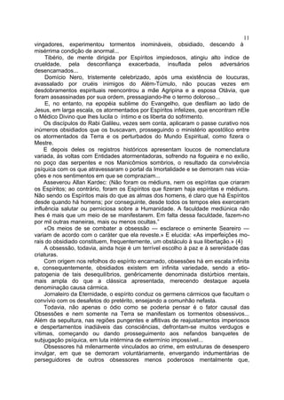 11
vingadores, experimentou tormentos inomináveis, obsidiado, descendo à
misérrima condição de anormal...
     Tibério, de mente dirigida por Espíritos impiedosos, atingiu alto índice de
crueldade, pela desconfiança exacerbada, insuflada pelos adversários
desencarnados...
     Domício Nero, tristemente celebrizado, após uma existência de loucuras,
avassalado por cruéis inimigos do Além-Túmulo, não poucas vezes em
desdobramentos espirituais reencontrou a mãe Agripina e a esposa Otávia, que
foram assassinadas por sua ordem, pressagiando-lhe o termo doloroso...
     E, no entanto, na epopéia sublime do Evangelho, que desfilam ao lado de
Jesus, em larga escala, os atormentados por Espíritos infelizes, que encontram nEle
o Médico Divino que lhes lucila o íntimo e os liberta do sofrimento.
     Os discípulos do Rabi Galileu, vezes sem conta, aplicaram o passe curativo nos
inúmeros obsidiados que os buscavam, prosseguindo o ministério apostólico entre
os atormentados da Terra e os perturbados do Mundo Espiritual, como fizera o
Mestre.
     E depois deles os registros históricos apresentam loucos de nomenclatura
variada, às voltas com Entidades atormentadoras, sofrendo na fogueira e no exílio,
no poço das serpentes e nos Manicômios sombrios, o resultado da convivência
psíquica com os que atravessaram o portal da Imortalidade e se demoram nas vicia-
ções e nos sentimentos em que se compraziam...
     Asseverou Allan Kardec: (Não foram os médiuns, nem os espíritas que criaram
os Espíritos; ao contrário, foram os Espíritos que fizeram haja espíritas e médiuns.
Não sendo os Espíritos mais do que as almas dos homens, é claro que há Espíritos
desde quando há homens; por conseguinte, desde todos os tempos eles exerceram
influência salutar ou perniciosa sobre a Humanidade. A faculdade mediúnica não
lhes é mais que um meio de se manifestarem. Em falta dessa faculdade, fazem-no
por mil outras maneiras, mais ou menos ocultas.”
     «Os meios de se combater a obsessão — esclarece o eminente Seareiro —
variam de acordo com o caráter que ela reveste.» E elucida: «As imperfeições mo-
rais do obsidiado constituem, frequentemente, um obstáculo à sua libertação.» (4)
     A obsessão, todavia, ainda hoje é um terrível escolho à paz e à serenidade das
criaturas.
     Com origem nos refolhos do espírito encarnado, obsessões há em escala infinita
e, consequentemente, obsidiados existem em infinita variedade, sendo a etio-
patogenia de tais desequilíbrios, genêricamente denominada distúrbios mentais,
mais ampla do que a clássica apresentada, merecendo destaque aquela
denominação causa cármica.
     Jornaleiro da Eternidade, o espírito conduz os germens cármicos que facultam o
convívio com os desafetos do pretérito, ensejando a comunhão nefasta.
     Todavia, não apenas o ódio como se poderia pensar é o fator causal das
Obsessões e nem somente na Terra se manifestam os tormentos obsessivos...
Além da sepultura, nas regiões pungentes e aflitivas de reajustamentos imperiosos
e despertamentos inadiáveis das consciências, defrontam-se muitos verdugos e
vítimas, começando ou dando prosseguimento aos nefandos banquetes de
subjugação psíquica, em luta intérmina de extermínio impossível...
     Obsessores há milenarmente vinculados ao crime, em estruturas de desespero
invulgar, em que se demoram voluntàriamente, envergando indumentárias de
perseguidores de outros obsessores menos poderosos mentalmente que,
 