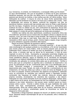 110
sua. Conservou, no entanto, do Cristianismo, a concepção infeliz que lhe deram
os seus atormentadores; dos que se locupletam à sombra da fé para usufruírem
benefícios pessoais; dos que têm nos lábios mel e no coração ácido terrível; dos
pastores que devoram as ovelhas, e das ovelhas que são, em última análise, “lobos
disfarçados de ovelhas”. A doçura do amor de Jesus foi-lhe apresentada entre
labaredas que lhe lamberam as carnes e em fumo que o asfixiou até a morte... Ante
a adulteração dos ensinos do Mestre, conforme lhe chegaram nos dias da
ignorância medieva, conserva até hoje aversão pelo nome do Cristo e pela Doutrina
que Ele nos legou. Invigilante, tornou-se calceta de si mesmo e, atormentado pela
ausência de lume no velador da paz, sem combustível de esperança, fez-se todo
suspeita, arrogância, inquietação, conquanto o cansaço do mal empreendido por
largo espaço e o receio de que já lhe esgotavam as forças para prosseguir...
     «Colhido nas malhas dos atos reprocháveis, acredita-se novamente vítima das
circunstâncias. Ignorando que os nossos atos nos elegem vítimas ou algozes de nós
mesmos, e que, por mais cruel seja a nossa atuação, não fugimos ao nosso destino
de felicidade, mais hoje ou mais tarde. Soou para ele o momento da redenção
necessária e difícil, que já começa, porém. Imenso trajeto o espera, longo mergulho
na carne sofredora o aguarda a benefício dele mesmo.
     Depois de breves instantes de expressivo silêncio, prosseguiu:
     — Enquanto se dispõe em definitivo à renovação espiritual — já que nos não
cabe constrangê-lo sob qualquer pretexto ou circunstância, a fim de ser recambiado
para recinto próprio em nossa Esfera, onde se deverá preparar para as lutas da
sublimação futura, observa as tarefas que aqui se desdobram, a atuação dos cris-
tãos novos, a conduta real que se deriva da fé raciocinada, o nível de amor
inspirado no amor do Cristo... Acompanha as operações socorristas dirigidas aos
sofredores de ambos os planos da vida, que aqui vêm trazidos, e, sobretudo, com a
nossa assistência afetuosa, segue os lidadores da fé, servidores da semeação
evangélica e os médiuns trabalhadores para sentir se os ensinamentos nesta Casa
ministrados são aplicados na conduta diária pelos que os administram... Verifica a
forma pela qual se comportam os espíritas sob a constrição do testemunho e da
prova, da perturbação e da dor, confirmando pelos atos a sua identificação com o
Cristo. Temos-lhe ensejado o conhecimento do ministério da fraternidade
desenvolvido pelo nosso Templo, de modo a facultar-lhe o conhecimento do vero
Cristianismo, em face das idéias que cultivou e nutriu em torno da Religião de que
foi vítima no passado. Embora conhecedor dos objetivos do Espiritismo, habituado
como se encontrava às restrições que mantinha quanto à dignidade humana,
conhecedor das fraquezas do caráter das criaturas, deixou-se arrastar pelos
próprios conceitos, enveredando nos meandros das suspeitas e das descon-
siderações às mais nobres florações da fé sob qualquer designação. Apesar disso,
a débil chama da fé natural, da necessidade de uma sua religação com a Verdade,
realizava o seu mister, deixando-o, não poucas vezes, receoso quanto ao futuro,
ansioso sobre o porvir... Vivendo a esfera imortal, de cujas realidades não podia
duvidar nem fugir, acompanhando processos diários de reencarnação e
desencarnação, temia ser colhido pelas teias da Lei Superior, desarmado para a
consciência de si mesmo, emaranhado quanto se encontrava na trama do
desgoverno íntimo pelo ódio.
     Novamente o Amigo Espiritual, desejoso de resumir um destino numa narração
breve, deixando traduzir àcomiseração de que se via possuido, ante o inditoso es-
pírito, aduziu:
 