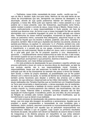 111
    — Teofrastus, nosso irmão, necessitado de nosso auxílio , auxílio que nos
vem do Alto é, também, lição viva para todos. Nenhum de nós está isento de ser
vítima de circunstâncias que tais, derrapando nos abismos do desespero e da
alucinação, através de cuja queda poderemos retardar em demasia o nosso
progresso, a nossa dita. Muito justo que vejamos nele o nosso passado ou o que
poderia ser o nosso presente, caso não tivéssemos, aquinhoados como fomos,
sabido receber e aceitar o convite de Jesus, nosso Amigo e Mestre. Desse modo, a
nossa, particularmente a vossa responsabilidade é muito grande, em face da
conduta que devemos viver, de forma a que a nossa mensagem lhe fale ao espírito
atormentado com a excelente linguagem do amor do Cristo aplicado aos nossos
atos. Testemunha da nossa vivência evangélica, incorporará as lições ouvidas e
vistas ao patrimônio íntimo, consoante lhas ofereçamos, adquirindo forças ou não
para doar-se Àquele que nos levanta e ampara, podendo, pelo amor, levantá-lo e
ampará-lo, também. Não é inútil que o Apóstolo dos Gentios nos adverte, através da
epístola aos Hebreus, no capítulo 12, versículos 1 e 2: «Portanto, também nós, visto
que temos ao redor de nós tão grande número de testemunhas, pondo de lado todo
o impedimento, e o pecado que se nos apega, corramos com perseverança a
carreira que nos está proposta, fitando os olhos em Jesus, autor e consumador da
fé, o qual pelo gozo que lhe foi proposto suportou a cruz, desprezando a
ignominia...». Indubitavelmente «temos testemunhas ao redor de nós» e são muitas,
em número superior ao que se pensa, estas, que são os homens, e aquelas que, do
Mundo Espiritual, acompanham o que pensamos, dizemos e fazemos...
     E reflexionando, com maior ênfase acrescentou:
     — Em todo problema de desobsessão há que considerar o espírito sofredor que
provoca sofrimento e levar em conta os recursos éticos do doutrinador, ao lado da
sua conduta espírita, isto é, sua responsabilidade moral. Conduta e
responsabilidade, essas que são essenciais na tarefa de doutrinar, porqüanto a
instrução que não se faz acompanhar do exemplo não possui a tônica da verdade.
Sem dúvida, o mérito do próprio obsidiado, as possibilidades que se lhe podem
oferecer com o retorno da saúde, no sentido de libertar-se da obsessão, constituem
também pontos favoráveis para desatar o enfermo das amarras com o delito
passado, de cuja cobrança o desencarnado se faz infeliz intermediário. Todavia, nas
atuais realizações dos Templos Espíritas que se transformam em Hospitais-Escolas
na Terra para encarnados e desencarnados, a densa população dos ali residentes,
do lado de cá, acompanha a lealdade do ensino quando incorporado ou não ao
«modus vivendi» ou «modus-operandi» dos médiuns, dos doutrinadores, dos dire-
tores das Casas. Palavras belas e sonantes, conceitos elevados são de fácil
aquisição em muitos lugares. A excelência, porém, de uma idéia, de uma convicção,
da Religião se constata pelo número daqueles que foram modificados, que se
transformaram e que se deram à sua realidade.
     «Em todo processo de desobsessão não podemos desconsiderar o concurso do
tempo, que nos exige alta dosagem de paciência e perseverança. Aqueles que se
propõem a ajudar, compreendem a necessidade de criar condições para o
desiderato. Assim, portanto, assumem consciente ou inconscientemente significativa
responsabilidade espiritual com aqueles que se perturbam reciprocamente nos
compromissos infelizes a que se jugulam. Logo surjam os primeiros resultados
favoráveis da saúde, não podem nem devem os lidadores do socorro deixar à mercê
da insegurança e da distonia psíquica em reequilíbrio os que antes estavam
esmagados pelas forças dissolventes da perturbação. Despertando para a
 