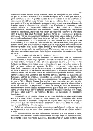 112
compreensão dos deveres novos e amplos, impõe-se-nos ajudá-los com carinho
de pais ou mestres, ministrando-lhes demoradas lições de fé e instrução contínua,
para a manutenção dos requisitos básicos da saúde interior, a fim de que lhes não
ocorra uma reincidência mais danosa e mais grave, portanto, do que a anterior. Al-
gumas das entidades afastadas dos seus comensais nem sempre se esclarecem de
imediato, ou se conformam com a situação nova. Continuam acompanhando suas
antigas vítimas e aguardando oportunidade... Por outro lado, diversos
desencarnados responsáveis por obsessões soezes prosseguem requerendo
carinhosa assistência, até que se lhes firmem os propósitos superiores e sintonizem
com o auxílio dos seus Mentores. Qualquer tarefa de desobsessão, portanto,
representa nobre e elevada responsabilidade para todos os que nela se envolvem,
requerendo conhecimento doutrinário seguro e vivência cristalina evangélica. »
     Compreendíamos, e confirmávamos que, sem dúvida, o Espiritismo é lição
imortalista e que as nossas responsabilidades são, verdadeiramente, muito grandes.
Longe, porém, nos encontrávamos de perceber as implicações transcendentais do
ensino espírita no dia-a-dia da nossa jornada à frente dos irmãos desencarnados.
Acompanhávamos, pois, as elucidações do Mentor, com vivo interesse e, porque
não dizer, com algum assombro. Muito lógicos, os conceitos penetravam-nos fundo
na alma.
     Depois de breve intervalo, o irmão Glaucus continuou:
     — Participando das reuniões caridosas de intercâmbio com os sofredores
desencarnados, o nosso amigo aprende a aquilatar o valor do amor, nas operações
de toda ordem. Percebe a «não-violência» poderosa do amor, o resultado dos
fluídos magnéticos manipulados pelos sentimentos dos que os orientam e, acima de
tudo, a magia sublime da presença do Cristo Inconsumpto, pelos laços do
intercâmbio através da oração. Tem constatado nos serviços entre as duas Esferas
da Vida o resultado da excelência da fraternidade e a eficiência dos métodos da
caridade cristã. De apurado senso de observação e profunda acuidade mental,
compreende que nos utilizamos das mesmas técnicas, algumas das quais lhe são
familiares, usando as mesmas expressões de energia, aplicadas, porém, com
finalidades amplas e diferentes das suas, abastecendo-nos nas Fontes Inexauríveis
do Amor Divino. Diante dessas descobertas novas realizadas pelo seu espírito,
ávido agora de paz íntima, modifica-se-lhe o panorama mental e altera-se-lhe a
visão da realidade. Já experimenta a sede da libertação, embora reconheça a
necessidade do tributo pesado do ressarcimento que os seus atos ora lhe impõem,
com a urgência de que carece para sair do labirinto das paixões em que tem estado,
em cujos sítios aspirava os miasmas do ódio, da alucinação, do desespero
inominável.
     «A consciência da verdade oferece ao ser consciência lúcida, O erro já lhe não
empana o raciocínio e o Espírito não mais se conforma com engodos nem aceita
ilusões. Impõe-se a si mesmo o imposto do resgate como impositivo do próprio
êxito. Sente que não merece felicidade desonesta e estatuída à base da astúciá, o
que representaria impedimento à paz. »
     Refletindo mais demoradamente, exteriorizando pela face do médium a nobreza
de linhas da sua face e a harmonia do seu espírito em sublimação, o Sábio Instrutor
concluiu:
     — Quando abrimos pequeno orifício num obstáculo que nos impede a visão,
desdobra-se exuberante, além do impedimento, o campo largo dos acontecimentos.
Penetrando-o com observação cuidadosa, descortinamos um quase horizonte sem
 