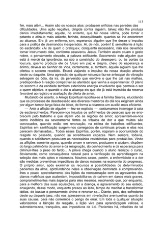 113
fim, mais além... Assim são os nossos atos: produzem orifícios nas paredes das
dificuldades. Uma ação negativa, dirigida contra alguém, talvez não lhe produza
danos imediatamente; aquele, no entanto, que foi nossa vítima, pode tomar o
petardo e atirá-lo mais adiante, ferindo, desequilibrado, quantos se lhe encontrem
ao alcance. Era já um enfermo, sim, esperando alguém que lhe desse o impulso
para a prática de desmandos inesperados. Ai, de nós, porém! É semelhante à lição
do escândalo: «Ai de quem o pratique»; conquanto necessário, não nos devemos
tornar instrumento dele, conforme asseverou Jesus. Também assim atuam o gesto
nobre, o pensamento elevado, a palavra edificante. Socorrendo este alguém que
está à mercê da ignorância, ou sob a constrição do desespero, ou às portas da
loucura, quanto produza ele de futuro em paz e alegria, cheio de esperança e
ânimo, deve-o ao Senhor da Vida, certamente, e, também, àquele alguém que lhe
ofertou o socorro recebido. Estará viajando o impulso da nossa doação através
deste ou daquele. Uma agressão de qualquer natureza faz-se antecipar da vibração
selvagem do ódio, da ira, da perversão que envolve o que lhe cai nas malhas,
predispondo-o à reação compatível ao atentado que venha a experimentar. O plano
do socorro e da caridade também exterioriza energia envolvente que permeia o ser
a quem objetiva, e quando o ato o alcança eis que ele já está investido da reserva
favorável ao registro e aceitação da oferta de amor.
     Mudando de acento, o Amigo Espiritual reportou-se à família Soares, elucidando
que os processos de desobsessão aos diversos membros do clã nos exigiriam ainda
por algum tempo larga faixa de labor, de forma a doarmos um auxílio mais eficiente.
     — Ante a aflição de alguém — fez-se explícito —, costumamos interrogar à cata
de esclarecimentos. Parecem-nos injustos os sofrimentos de pessoas que se eno-
brecem pelo trabalho e que alçam vôo às regiões do amor; apresentam-se-nos
como indébitos ou severamente fortes os tributos de dor a que muitos são
convocados, quando estão em renovação, na esfera de trabalhos edificantes;
Espíritos em santificação surgem-nos carregados de contínuas provas e elas nos
parecem demasiadas... Todos esses Espíritos, porém, rogaram a oportunidade do
resgate no passado, quando se acreditavam capazes. Nem sempre, todavia,
quando o solicitaram possuíam as necessárias resistências para produzi-los. Vindo
as aflições somente agora, quando amam e servem, produzem e ajudam, dispõem
do largo patrimônio do amor e da resignação, do conhecimento e da esperança para
diminuir-lhes o peso do fardo... A prova chega quando o aluno realizou o curso,
ôbviamente, como consequência natural para a verificação da aprendizagem na
seleção dos mais aptos e valorosos. Noutros casos, porém, a enfermidade e a dor
são medidas preventivas impeditivas de danos maiores na economia do progresso.
O próprio amor, após examinar os recursos e possibilidades de determinados
pacientes da alma, aprofundando neles a observação demorada e comprovando-
lhes o pouco aproveitamento das lições da reencarnação com os agravantes dos
planos maléficos que acalentam, impossibilita-os de caírem em danos mais graves,
comprometimentos mais ásperos para eles mesmos, resolvendo que, por enquanto,
para a melhora das suas aquisições, só a doença, o agravamento do seu estado,
ensejando, desse modo, enquanto presos ao leito, tempo de meditar e transformar
idéias, de buscar o pensamento divino e renovar-se... Diante, pois, dos sofredores
deste ou daquele jaez, não nos apressemos em revelações aventureiras quanto às
suas causas, para não corrermos o perigo de errar. Em toda e qualquer situação
valorizemos a bênção do resgate, a lição viva para aprendizagem valiosa, e
submetamo-nos, tranquilos, aos impositivos da Lei. Pacientes há, rebeldes de tal
 