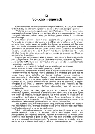 115
                                13
                         Solução inesperada

      Após quinze dias de internamento no Hospital do Pronto Socorro, o Sr. Mateus
foi trasladado para o lar com expressivos sinais de breve recuperação orgânica.
        Visitando-o na primeira oportunidade com Petitinga, ouvimos a narrativa dos
antecedentes do grave delito de que se fizera vítima, impressionando-nos observar
a carga de ódio acumulada na mente que destilava, prestes a explodir com revolta e
desassossego.
      O Sr. Mateus era um homem de quase sessenta anos, sanguíneo, voluntarioso.
Perturbado em si mesmo, atravessava a existência carnal saltando de leviandade
em leviandade, muitas vezes esquecido dos deveres de esposo e pai, fascinado
pelo pano verde, em que se aventurava, atirando fora os parcos recursos que, se
aplicados no lar, seriam de alta valia para o bem da família constituída de seis filhas.
Em compensação, Dona Rosa se desdobrava nos deveres domésticos e na costura,
até altas horas da noite, para suprir, com o esforço de algumas das filhas, as
necessidades domésticas.
     Irreligioso por temperamento rebelde, sempre descurara dos deveres espirituais
para consigo mesmo. Em tempos idos fora excelente artista, recebendo agora uma
parca pensão do Montepio a que se vinculara antes, por ter sido considerado inapto
a prosseguir na profissão.
      À medida que a decrepitude das forças se avizinhava e temeroso da
desencarnação, fazia-se mais azedo, quase insuportável...
      Por ocasião do retorno de Mariana ao lar e impressionado com as informações
e esclarecimentos de Petitinga sobre a obsessão e os cuidados que todos nos de-
vemos impor para evitar-lhe as tramas infelizes, pareceu modificar o
comportamento, por alguns dias... Depois, como se ficasse alucinado, entregou-se a
desmandos, e não poucas vezes, açulado pelos desencarnados afins, ameaçava
expulsar do lar, quando necessitava de dinheiro para as aventuras, a esposa
abnegada e as filhas. O ambiente doméstico, com a sua presença, se fazia
pestilencial pelas emanações fluídicas abundantes, que ali campeavam
desordenadas.
      Petitinga, ameno e cortês, após escutar as promessas de desforço do
infortunado agredido, relatou-lhe a experiência de Jesus-Cristo e as Suas lições,
sem lograr, de imediato, qualquer resultado. De mente viciada por longos anos de
desequilíbrios contínuos, o esposo de Dona Rosa sintonizava na faixa do
despautério moral e se permitia o conúbio com os seus antigos comparsas, apre-
sentando-se irredutível nos pontos de vista, na conduta, nas atitudes.
      Dizia aceitar o concurso do Espiritismo, conquanto fosse apenas para libertá-lo
mais facilmente do leito, de modo a facultar-lhe de pronto o retorno aos sítios da sua
humilhação, retomando a pureza da sua honra...
      Solícito, utilizando-se do ensejo, o zeloso amigo convidou-nos a orar e, em
sentida peroração, exorou os recursos divinos para aquela família, mas
principalmente para o genitor enfermo, rogando a interferência do Médico Divino
que nunca falta, de modo a que o lar dos Soares não fosse arrastado a drama mais
grave e a consequências imprevisíveis. As palavras ungidas de emoção vibravam
doces no quarto singelo qual música delicada, envolvendo-nos em consoladora
 