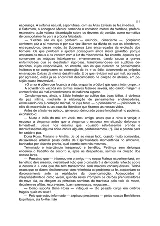 116
esperança. A sintonia natural, espontânea, com as Altas Esferas se fez imediata,
e Saturnino, o abnegado Mentor, tomando o comando mental da Verdade, proferiu
expressiva quão valiosa dissertação sobre os deveres do perdão, como normativa
de comportamento para a própria felicidade.
     — “Felizes são os que perdoam — enunciou, consciente —, porqüanto
conferem paz a si mesmos e por sua vez liberam da dívida os que os ofenderam,
entregando-os, desse modo, às Soberanas Leis encarregadas da evolução dos
homens. Os que perdoam e ajudam conseguem ainda maior galardão, porque
amparam os maus e os vencem com a luz da misericórdia. No entanto, aqueles que
conservam as mágoas intoxicam-se, envenenam-se, dando causa a graves
enfermidades que se desatrelam rigorosas, transformando-se em suplícios de-
morados, cujos responsáveis, no entanto, são os que cultivam os pensamentos
inditosos e se comprazem na semeação da ira e do ódio, absorvendo as próprias
emanaçoes tóxicas da mente desalinhada. E os que revidam mal por mal, agressão
por agressão, estes já se encontram descambando na direção do abismo, em po-
sição quase irreversível..
     «O amor é pólen que fecunda a vida, enquanto o ódio é gás que a interrompe...»
     A advertência vazada em termos suaves fazia-se severa, não dando margem a
controvérsias ou mal-entendimentos de natureza alguma.
     Conclamou-nos, ainda, o Sábio Instrutor ao cultivo das boas idéias, à vivência
da paz íntima, mediante a elaboração de pensamentos enobrecedores,
estimulando-nos à correção mental, de cuja fonte — o pensamento — procedem os
elos da escravidão ou as asas da liberdade que fixamos às nossas vidas.
    Antes de afastar-se aplicou, generoso, demorado passe longitudinal no paciente,
exortando-o:
    — Mude a idéia do mal em você, meu amigo, antes que a raiva o vença; e
esqueça a vingança antes que a vingança o esqueça em situação dolorosa e
lamentável... Jesus nos ensinou que: «quando estivéssemos orando e
mantivéssemos alguma coisa contra alguém, perdoássemos» (*). Ore e perdoe para
ter saúde e paz.
    Dona Rosa, Mariana e Amália, de pé ao nosso lado, orando muito comovidas,
deixavam-se arrastar pelas ondas da Espiritualidade momentânea no ambiente,
banhadas por discreto pranto, qual ocorria com nós mesmos.
    Terminado o intercâmbio inesperado e benéfico, Petitinga sem delongas
encerrou o trabalho de socorro e, após as despedidas, saímos na direção dos
nossos lares.
    — Pressinto que — informou-me o amigo — o nosso Mateus experimentará, em
benefício dele mesmo, inestimável lição que o convidará a demorada reflexão sobre
o destino e a vida que lhe tem transcorrido sem maiores consequências. Todos
esses que se dizem «indiferentes» com referência ao problema da fé, acobardam-se
dolorosamente ante as realidades da desencarnação. Acomodados à
irresponsabilidade como vivem, quando neles irrompem os clarões prenunciadores
do novo dia, ou chegam as primeiras sombras da travessia pelo vale da morte,
debatem-se aflitos, esbravejam, fazem promessas, negociam...
    — Como suporta Dona Rosa — indaguei — tão pesada carga em ombros
frágeis quais os seus?
    — Pelo que estou informado — explicou prestimoso — pelos nossos Benfeitores
Espirituais, ela foi-lhe mãe
 