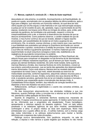 117
   (*) Marcos, capítulo 9, versículo 25. — Nota do Autor espiritual.

descuidada em vida próxima, no pretérito. Acompanhando-o da Espiritualidade, de
queda em queda, acumpliciado com os pesados débitos da última existência, após a
fuga para a Bélgica, que redundou em homicídio nefando, do qual deve ter sido
vítima aquele que ora lhe ergueu a mão fratricida e em cuja reencarnação escapou
à justiça por se ter evadido do país, ela, apiedada, rogou a oportunidade de ser-lhe
esposa, recebendo nos braços como filhos os inimigos de ambos, para, então, pelo
exemplo da paciência, da humildade e da submissão, ressarcir o crime da
irresponsabilidade junto a ele, e chamá-lo à observância dos deveres de que se
descura acintosamente. Como podemos observar, o caráter exaltado de que dá
mostras, o mau-humor contínuo de que se reveste, atestam o fogoso espírito
encarcerado, sem possibilidades de revelar-se em toda a pujança do seu
primitivismo. Ela, no entanto, avança vitoriosa, e creio mesmo que o seu sacrifício e
a sua fidelidade aos postulados que abraça no Espiritismo terminarão por vencer
galhardamente o opositor, conduzindo-o à retidão de princípios. Vale considerar que
a sua folha de méritos é igualmente apreciável. O martírio maternal que tem
experimentado na atual conjuntura consagra-a nesta vida, reabilitando-a da
negligência de equivalente compromisso no pretérito.
      «Carinhosamente amparada pelos seus afeiçoados no Plano Espiritual, ela
adquire forças para compensar os desgastes na luta ferrenha do lar atormentado,
invadido por infelizes visitadores espirituais, que ali teimam por fazer morada,
graças aos demais familiares residentes. De certo modo isolada, tanto quanto as
meninas Mariana e Amália, dos miasmas fluídicos do ninho doméstico, criaram já
sua própria «psicosfera pessoal», que as isenta das agressões dos desencarnados
menos afortunados. Como você observa, Mariana tem-se revelado dedicada
cooperadora da nossa Casa e, logo mais, estará devotada ao exercício da
mediunidade socorrista, conforme esperamos, adquirindo valiosos recursos para a
manutenção da saúde e da paz. Amália, cumpridora dos seus deveres de filha e
irmã, é excelente servidora, ganhando fora do lar em trabalho modesto e honrado o
pão, mediante cuja cooperação ajuda a manutenção das demais irmãs. A
Contabilidade Divina dispõe, também, dos métodos de correção benéfica dos
depósitos a favor dos titulados nos seus Livros. »
      Reflexionando, verifiquei a legitimidade e o acerto dos conceitos emitidos, ao
nos despedirmos.
      Os dias transcorriam absorvendo-nos nas atividades múltiplas a que nos
filiáramos, quando Petitinga voltou a convidar-nos a retomar ao lar da família Soa-
res, atendendo à aflita apelação de Dona Rosa.
      Quando lá chegamos, a veneranda Senhora recebeu-nos macerada de
sofrimento. O esposo encontrava-se quase agonizante. O médico saíra havia pouco
do lar, informando que o prognóstico era desalentador. Ficara hemiplégico,
apresentando o doloroso aspecto do desastre orgânico. Todo um lado estava
paralisado e os estertores agônicos de que dava mostras, semidesfalecido,
confrangiam a alma. O próprio médico se dizia sem esperanças. Muito mais
entristecedor era o quadro aflitivo do lar... A sofrida matrona, com a imensa carga
das noites indormidas e os esforços sobre-humanos para manter a família,
definhava sob a aspereza das rudes provações...
      Petitinga ouviu-a demoradamente, com paciência, enquanto, na sala de
refeição, a esposa e mãe narrava a quase tragédia que resultara no não menos
 