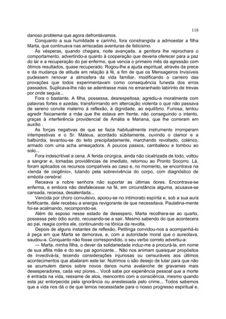 118
danoso problema que agora defrontávamos.
     Conquanto a sua humildade e carinho, fora constrangida a admoestar a filha
Marta, que continuava nas arriscadas aventuras de feticismo.
     Às vésperas, quando chegara, noite avançada, a genitora lhe reprochara o
comportamento, advertindo-a quanto à cooperação que deveria oferecer para a paz
do lar e a recuperação do pai enfermo, que vencia o primeiro mês da agressão com
ótimos resultados, quase recuperado. Rogou-lhe a ajuda espiritual, através da prece
e da mudança de atitude em relação à fé, a fim de que os Mensageiros Invisíveis
pudessem renovar a atmosfera da vida familiar, modificando o carreiro das
provações que todos experimentavam como consequência funesta dos erros
passados. Suplicava-lhe não se adentrasse mais no emaranhado labirinto de trevas
por onde seguia...
     Fora o bastante. A filha, possessa, desrespeitosa, agrediu-a moralmente com
palavras fortes e azedas, transformando em altercação violenta o que não passava
de sereno convite materno à reflexão, à dignidade, ao equilíbrio. Furiosa, tentou
agredir físicamente a mãe que lhe estava em frente, não conseguindo o intento,
graças à interferência providencial de Amália e Mariana, que lhe correram em
auxílio .
     As forças negativas de que se fazia habitualmente instrumento irromperam
intempestivas e o Sr. Mateus, acordado sübitamente, ouvindo o clamor e a
balbúrdia, levantou-se do leito precipitadamente, marchando revoltado, colérico,
armado com uma acha ameaçadora. A poucos passos, cambaleou e tombou ao
solo...
     Fora indescritível a cena. A ferida cirúrgica, ainda não cicatrizada de todo, voltou
a sangrar e, tomadas providências de imediato, retornou ao Pronto Socorro. Lá,
foram aplicados os recursos compatíveis ao caso e, no momento, se encontrava na
«tenda de oxigênio», lutando pela sobrevivência do corpo, com diagnóstico de
embolia cerebral.
     Receava a nobre senhora não suportar as últimas dores. Encontrava-se
enferma, e embora não desfalecesse na fé, em circunstância alguma, acusava-se
cansada, receosa, desalentada...
     Vencida por choro convulsivo, apoiou-se no intimorato espírita e, sob a sua aura
fortificante, dele recebeu a energia revigorante de que necessitava. Paulatina-mente
foi-se acalmando, recompondo-se.
     Além do esposo nesse estado de desespero, Marta recolhera-se ao quarto,
possessa pelo ódio surdo, recusando-se a sair. Mesmo sabendo do que acontecera
ao pai, reagia contra ele, continuando na tônica da revolta.
     Depois de alguns instantes de reflexão, Petitinga convidou-nos a acompanhá-lo
à peça em que Marta se demorava, e, com a autoridade moral que o aureolava,
saudou-a. Conquanto não fosse correspondido, o seu verbo correto advertiu-a:
     — Marta, minha filha, o dever da solidariedade induz-me a procurá-la, em nome
de sua aflita mãe e do seu pai agonizante... Não nos animam quaisquer propósitos
de invectivá-la, tecendo considerações injuriosas ou censuráveis aos últimos
acontecimentos que abalaram este lar. Nutrimos o são desejo de lutar para que não
se acumulem danos sobre novos danos numa avalanche de gravames mais
desesperadores, cada vez piores... Você sabe por experiência pessoal que a morte
é entrada na vida, reexame de atos, reencontro com a consciência, mesmo quando
esta jaz entorpecida pela ignorância ou anestesiada pelo crime... Todos sabemos
que a vida nos dá o de que temos necessidade para o nosso progresso espiritual e,
 