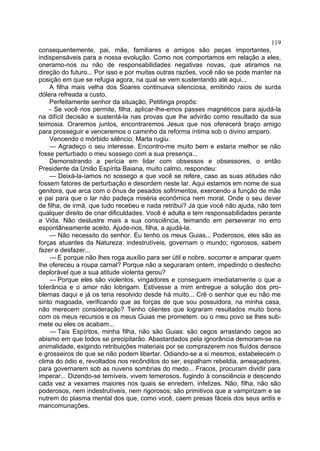 119
consequentemente, pai, mãe, familiares e amigos são peças importantes,
indispensáveis para a nossa evolução. Como nos comportamos em relação a eles,
oneramo-nos ou não de responsabilidades negativas novas, que atiramos na
direção do futuro... Por isso e por muitas outras razões, você não se pode manter na
posição em que se refugia agora, na qual se vem sustentando até aqui...
    A filha mais velha dos Soares continuava silenciosa, emitindo raios de surda
dólera refreada a custo.
    Perfeitamente senhor da situação, Petitinga propôs:
    - Se você nos permite, filha, aplicar-lhe-emos passes magnéticos para ajudá-la
na difícil decisão e sustentá-la nas provas que lhe advirão como resultado da sua
teimosia. Oraremos juntos, encontraremos Jesus que nos oferecerá braço amigo
para prosseguir e venceremos o caminho da reforma íntima sob o divino amparo.
    Vencendo o mórbido silêncio, Marta rugiu:
    — Agradeço o seu interesse. Encontro-me muito bem e estaria melhor se não
fosse perturbado o meu sossego com a sua presença...
    Demonstrando a perícia em lidar com obsessos e obsessores, o então
Presidente da União Espírita Baiana, muito calmo, respondeu:
    — Deixá-la-íamos no sossego a que você se refere, caso as suas atitudes não
fossem fatores de perturbação e desordem neste lar. Aqui estamos em nome de sua
genitora, que arca com o ônus de pesados sofrimentos, exercendo a função de mãe
e pai para que o lar não padeça miséria econômica nem moral. Onde o seu dever
de filha, de irmã, que tudo recebeu e nada retribui? Já que você não ajuda, não tem
qualquer direito de criar dificuldades. Você é adulta e tem responsabilidades perante
a Vida. Não deslustre mais a sua consciência, teimando em perseverar no erro
espontâneamente aceito. Ajude-nos, filha, a ajudá-la.
    — Não necessito do senhor. Eu tenho os meus Guias... Poderosos, eles são as
forças atuantes da Natureza; indestrutíveis, governam o mundo; rigorosos, sabem
fazer e desfazer...
    — E porque não lhes roga auxílio para ser útil e nobre, socorrer e amparar quem
lhe ofereceu a roupa carnal? Porque não a seguraram ontem, impedindo o desfecho
deplorável que a sua atitude violenta gerou?
    — Porque eles são violentos, vingadores e conseguem imediatamente o que a
tolerância e o amor não lobrigam. Estivesse a mim entregue a solução dos pro-
blemas daqui e já os teria resolvido desde há muito... Crê o senhor que eu não me
sinto magoada, verificando que as forças de que sou possuidora, na minha casa,
não merecem consideração? Tenho clientes que lograram resultados muito bons
com os meus recursos e os meus Guias me prometem: ou o meu povo se lhes sub-
mete ou eles os acabam...
    — Tais Espíritos, minha filha, não são Guias: são cegos arrastando cegos ao
abismo em que todos se precipitarão. Abastardados pela ignorância demoram-se na
animalidade, exigindo retribuições materiais por se comprazerem nos fluídos densos
e grosseiros de que se não podem libertar. Odiando-se a si mesmos, estabelecem o
clima do ódio e, revoltados nos recônditos do ser, espalham rebeldia, ameaçadores,
para governarem sob as nuvens sombrias do medo... Fracos, procuram dividir para
imperar... Dizendo-se temíveis, vivem temerosos, fugindo à consciência e descendo
cada vez a vexames maiores nos quais se enredem, infelizes. Não, filha, não são
poderosos, nem indestrutíveis, nem rigorosos; são primitivos que a vampirizam e se
nutrem do plasma mental dos que, como você, caem presas fáceis dos seus ardis e
mancomunações.
 