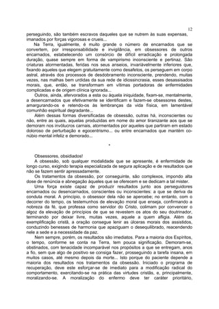12
perseguindo, são também escravos daqueles que se nutrem às suas expensas,
imanados por forças vigorosas e crueis...
    Na Terra, igualmente, é muito grande o número de encarnados que se
convertem, por irresponsabilidade e invigilância, em obsessores de outros
encarnados, estabelecendo um consórcio de difícil erradicação e prolongada
duração, quase sempre em forma de vampirismo inconsciente e pertinaz. São
criaturas atormentadas, feridas nos seus anseios, invariàvelmente inferiores que,
fixando aqueles que elegem gratuitamente como desafetos, os perseguem em corpo
astral, através dos processos de desdobramento inconsciente, prendendo, muitas
vezes, nas malhas bem urdidas da sua rede de idiossincrasia, esses desassisados
morais, que, então, se transformam em vítimas portadoras de enfermidades
complicadas e de origem clínica ignorada...
     Outros, ainda, afervorados a esta ou àquela iniquidade, fixam-se, mentalmente,
a desencarnados que efetivamente se identificam e fazem-se obsessores destes,
amargurando-os e retendo-os às lembranças da vida física, em lamentável
comunhão espiritual degradante...
     Além dessas formas diversificadas de obsessão, outras há, inconscientes ou
não, entre as quais, aquelas produzidas em nome do amor tiranizante aos que se
demoram nos invólucros carnais, atormentados por aqueles que partiram em estado
doloroso de perturbação e egocentrismo... ou entre encarnados que mantém co-
núbio mental infeliz e demorado...

                                         *

     Obsessores, obsidiados!
     A obsessão, sob qualquer modalidade que se apresente, é enfermidade de
longo curso, exigindo terapia especializada de segura aplicação e de resultados que
não se fazem sentir apressadamente.
     Os tratamentos da obsessão, por conseguinte, são complexos, impondo alta
dose de renúncia e abnegação àqueles que se oferecem e se dedicam a tal mister.
     Uma força existe capaz de produzir resultados junto aos perseguidores
encarnados ou desencarnados, conscientes ou inconscientes: a que se deriva da
conduta moral. A princípio, o obsessor dela não se apercebe; no entanto, com o
decorrer do tempo, os testemunhos de elevação moral que enseja, confirmando a
nobreza da fé, que professa como servidor do Cristo, colimam por convencer o
algoz da elevação de princípios de que se revestem os atos do seu doutrinador,
terminando por deixar livre, muitas vezes, aquele a quem afligia. Além da
exemplificação cristã, a oração consegue lenir as úlceras morais dos assistidos,
conduzindo benesses de harmonia que apaziguam o desequilibrado, reacendendo
nele a sede e a necessidade da paz.
     Nem sempre, porém, os resultados são imediatos. Para a maioria dos Espíritos,
o tempo, conforme se conta na Terra, tem pouca significação. Demoram-se,
obstinados, com tenacidade incomparável nos propósitos a que se entregam, anos
a fio, sem que algo de positivo se consiga fazer, prosseguindo a tarefa insana, em
muitos casos, até mesmo depois da morte... Isto porque do paciente depende a
maioria dos resultados nos tratamentos da obsessão. Iniciado o programa de
recuperação, deve este esforçar-se de imediato para a modificação radical do
comportamento, exercitando-se na prática das virtudes cristãs, e, principalmente,
moralizando-se. A moralização do enfermo deve ter caráter prioritário,
 