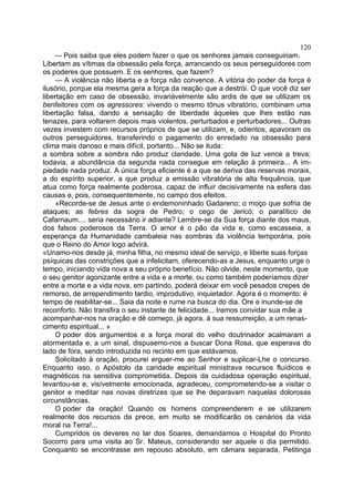 120
    — Pois saiba que eles podem fazer o que os senhores jamais conseguiriam.
Libertam as vítimas da obsessão pela força, arrancando os seus perseguidores com
os poderes que possuem. E os senhores, que fazem?
     — A violência não liberta e a força não convence. A vitória do poder da força é
ilusório, porque ela mesma gera a força da reação que a destrói. O que você diz ser
libertação em caso de obsessão, invariàvelmente são ardis de que se utilizam os
benfeitores com os agressores: vivendo o mesmo tônus vibratório, combinam uma
libertação falsa, dando a sensação de liberdade àqueles que lhes estão nas
tenazes, para voltarem depois mais violentos, perturbados e perturbadores... Outras
vezes investem com recursos próprios de que se utilizam, e, odientos, apavoram os
outros perseguidores, transferindo o pagamento do enredado na obsessão para
clima mais danoso e mais difícil, portanto... Não se iluda:
a sombra sobre a sombra não produz claridade. Uma gota de luz vence a treva;
todavia, a abundância da segunda nada consegue em relação à primeira... A im-
piedade nada produz. A única força eficiente é a que se deriva das reservas morais,
a do espírito superior, a que produz a emissão vibratória de alta frequência, que
atua como força realmente poderosa, capaz de influir decisivamente na esfera das
causas e, pois, consequentemente, no campo dos efeitos.
     «Recorde-se de Jesus ante o endemoninhado Gadareno; o moço que sofria de
ataques; as febres da sogra de Pedro; o cego de Jericó; o paralítico de
Cafarnaum.... seria necessário ir adiante? Lembre-se da Sua força diante dos maus,
dos falsos poderosos da Terra. O amor é o pão da vida e, como escasseia, a
esperança da Humanidade cambaleia nas sombras da violência temporária, pois
que o Reino do Amor logo advirá.
«Unamo-nos desde já, minha filha, no mesmo ideal de serviço, e liberte suas forças
psíquicas das constrições que a infelicitam, oferecendo-as a Jesus, enquanto urge o
tempo, iniciando vida nova a seu próprio benefício. Não olvide, neste momento, que
o seu genitor agonizante entre a vida e a morte, ou como também poderíamos dizer
entre a morte e a vida nova, em partindo, poderá deixar em você pesados crepes de
remorso, de arrependimento tardio, improdutivo, inquietador. Agora é o momento: é
tempo de reabilitar-se... Saia da noite e rume na busca do dia. Ore e inunde-se de
reconforto. Não transfira o seu instante de felicidade... Iremos convidar sua mãe a
acompanhar-nos na oração e dê começo, já agora, à sua ressurreição, a um renas-
cimento espiritual... »
     O poder dos argumentos e a força moral do velho doutrinador acalmaram a
atormentada e, a um sinal, dispusemo-nos a buscar Dona Rosa, que esperava do
lado de fora, sendo introduzida no recinto em que estávamos.
     Solicitado à oração, procurei erguer-me ao Senhor e suplicar-Lhe o concurso.
Enquanto isso, o Apóstolo da caridade espiritual ministrava recursos fluídicos e
magnéticos na sensitiva comprometida. Depois da cuidadosa operação espiritual,
levantou-se e, visívelmente emocionada, agradeceu, comprometendo-se a visitar o
genitor e meditar nas novas diretrizes que se lhe deparavam naquelas dolorosas
circunstâncias.
     O poder da oração! Quando os homens compreenderem e se utilizarem
realmente dos recursos da prece, em muito se modificarão os cenários da vida
moral na Terra!...
     Cumpridos os deveres no lar dos Soares, demandamos o Hospital do Pronto
Socorro para uma visita ao Sr. Mateus, considerando ser aquele o dia permitido.
Conquanto se encontrasse em repouso absoluto, em câmara separada, Petitinga
 