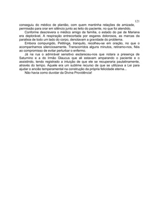 121
conseguiu do médico de plantão, com quem mantinha relações de amizade,
permissão para orar em silêncio junto ao leito do paciente, no que foi atendido.
    Conforme descrevera o médico amigo da família, o estado do pai de Mariana
era deplorável. A respiração entrecortada por esgares dolorosos, as marcas da
paralisia de todo um lado do corpo, denotavam a gravidade do problema.
    Embora compungido, Petitinga, tranquilo, recolheu-se em oração, no que o
acompanhamos silenciosamente. Transcorridos alguns minutos, retiramo-nos, fiéis
ao compromisso de evitar perturbar o enfermo.
    Já na rua o admirável sensitivo esclareceu-nos que notara a presença de
Saturnino e a do Irmão Glaucus que ali estavam amparando o paciente e o
assistindo, tendo registrado a intuição de que ele se recuperaria paulatinamente,
através do tempo. Aquele era um sublime recurso de que se utilizava a Lei para
ajudar o ancião temperamental na construção da própria felicidade eterna...
    Não havia como duvidar da Divina Providência!
 