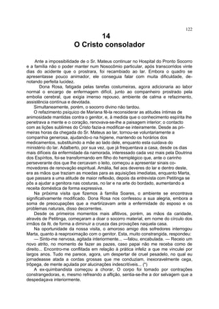122
                                14
                        O Cristo consolador

     Ante a impossibilidade de o Sr. Mateus continuar no Hospital do Pronto Socorro
e a família não o poder manter num Nosocômio particular, após transcorridos vinte
dias do acidente que o prostrara, foi recambiado ao lar. Embora o quadro se
apresentasse pouco animador, ele conseguia falar com muita dificuldade, de-
notando perfeita lucidez.
        Dona Rosa, fatigada pelas tarefas costumeiras, agora adicionaria ao labor
normal o encargo de enfermagem difícil, junto ao companheiro prostrado pela
embolia cerebral, que exigia imenso repouso, ambiente de calma e refazimento,
assistência contínua e devotada.
    Simultaneamente, porém, o socorro divino não tardou.
    O refazimento psíquico de Mariana fê-la reconsiderar as atitudes íntimas de
animosidade mantidas contra o genitor, e, à medida que o conhecimento espírita lhe
penetrava a mente e o coração, renovava-se-lhe a paisagem interior; o contacto
com as lições sublimes do Cristo fazia-a modificar-se inteiramente. Desde as pri-
meiras horas da chegada do Sr. Mateus ao lar, tornou-se voluntariamente a
companhia generosa, ajudando-o na higiene, mantendo os horários dos
medicamentos, substituindo a mãe ao lado dele, enquanto esta cuidava do
ministério do lar. Adalberto, por sua vez, que já frequentava a casa, desde os dias
mais difíceis da enfermidade da namorada, interessado cada vez mais pela Doutrina
dos Espíritos, foi-se transformando em filho do hemiplégico que, ante o carinho
perseverante dos que lhe cercavam o leito, começou a apresentar sinais co-
movedores de renovação espiritual. Amália, fiel aos deveres do lar e dentro deste,
era as mãos que traziam as moedas para as aquisições imediatas, enquanto Marta,
que passara a uma atitude de maior reflexão, depois da entrevista com Petitinga se
pôs a ajudar a genitora nas costuras, no lar e na arte do bordado, aumentando a
receita doméstica de forma expressiva.
    Na próxima visita que fizemos à família Soares, o ambiente se encontrava
significativamente modificado. Dona Rosa nos confessou a sua alegria, embora a
soma de preocupações que a martirizavam ante a enfermidade do esposo e os
problemas naturais, disso decorrentes.
    Desde os primeiros momentos mais aflitivos, porém, as mãos da caridade,
através de Petitinga, começaram a doar o socorro material, em nome do círculo dos
irmãos da fé, de forma a diminuir a crueza das provações naquela casa.
    Na oportunidade da nossa visita, o amoroso amigo dos sofredores interrogou
Marta, quanto à reaproximação com o genitor. Esta, muito constrangida, respondeu:
    — Sinto-me nervosa, agitada interiormente... —falou, encabulada. — Receio um
novo atrito, no momento de fazer as pazes, caso papai não me receba como de
direito... Encontro-me conflitada em relação à prática infeliz a que me vinculei por
largos anos. Tudo me parece, agora, um despertar de cruel pesadelo, no qual eu
jornadeasse atada a cordas grossas que me conduziam, inexoravelmente cega,
trôpega, de mente açulada por alucinações indescritíveis... (*)
    A ex-quimbandista começou a chorar, O corpo foi tomado por contrações
constrangedoras, e, mesmo refreando a aflição, sentia-se-lhe a dor selvagem que a
despedaçava interiormente.
 