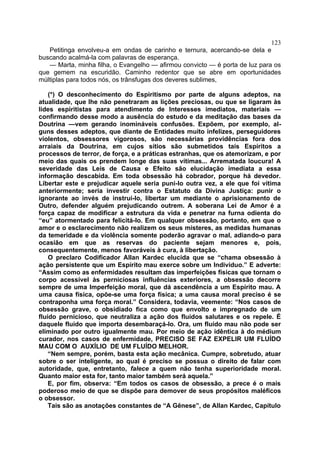 123
   Petitinga envolveu-a em ondas de carinho e ternura, acercando-se dela e
buscando acalmá-la com palavras de esperança.
   — Marta, minha filha, o Evangelho — afirmou convicto — é porta de luz para os
que gemem na escuridão. Caminho redentor que se abre em oportunidades
múltiplas para todos nós, os trânsfugas dos deveres sublimes,

    (*) O desconhecimento do Espiritismo por parte de alguns adeptos, na
atualidade, que lhe não penetraram as lições preciosas, ou que se ligaram às
lides espiritistas para atendimento de Interesses imediatos, materiais —
confirmando desse modo a ausência do estudo e da meditação das bases da
Doutrina —vem gerando inomináveis confusões. Expõem, por exemplo, al-
guns desses adeptos, que diante de Entidades muito infelizes, perseguidores
violentos, obsessores vigorosos, são necessárias providências fora dos
arraiais da Doutrina, em cujos sítios são submetidos tais Espíritos a
processos de terror, de força, e a práticas estranhas, que os atemorizam, e por
meio das quais os prendem longe das suas vítimas... Arrematada loucura! A
severidade das Leis de Causa e Efeito são elucidação imediata a essa
informação descabida. Em toda obsessão há cobrador, porque há devedor.
Libertar este e prejudicar aquele seria puni-lo outra vez, a ele que foi vítima
anteriormente; seria investir contra o Estatuto da Divina Justiça: punir o
ignorante ao invés de instrui-lo, libertar um mediante o aprisionamento de
Outro, defender alguém prejudicando outrem. A soberana Lei de Amor é a
força capaz de modificar a estrutura da vida e penetrar na furna odienta do
“eu” atormentado para felicitá-lo. Em qualquer obsessão, portanto, em que o
amor e o esclarecimento não realizem os seus misteres, as medidas humanas
da temeridade e da violência somente poderão agravar o mal, adiando-o para
ocasião em que as reservas do paciente sejam menores e, pois,
consequentemente, menos favoráveis à cura, à libertação.
    O preclaro Codificador Allan Kardec elucida que se “chama obsessão à
ação persistente que um Espírito mau exerce sobre um Individuo.” E adverte:
“Assim como as enfermidades resultam das imperfeições físicas que tornam o
corpo acessível às perniciosas influências exteriores, a obsessão decorre
sempre de uma Imperfeição moral, que dá ascendência a um Espírito mau. A
uma causa física, opõe-se uma força física; a uma causa moral preciso é se
contraponha uma força moral.” Considera, todavia, veemente: “Nos casos de
obsessão grave, o obsidiado fica como que envolto e impregnado de um
fluído pernicioso, que neutraliza a ação dos fluídos salutares e os repele. É
daquele fluído que importa desembaraçá-lo. Ora, um fluído mau não pode ser
eliminado por outro igualmente mau. Por meio de ação idêntica à do médium
curador, nos casos de enfermidade, PRECISO SE FAZ EXPELIR UM FLUÍDO
MAU COM O AUXÍLIO DE UM FLUÍDO MELHOR.
    “Nem sempre, porém, basta esta ação mecânica. Cumpre, sobretudo, atuar
sobre o ser inteligente, ao qual é preciso se possua o direito de falar com
autoridade, que, entretanto, falece a quem não tenha superioridade moral.
Quanto maior esta for, tanto maior também será aquela.”
    E, por fim, observa: “Em todos os casos de obsessão, a prece é o mais
poderoso meio de que se dispõe para demover de seus propósitos maléficos
o obsessor.
    Tais são as anotações constantes de “A Gênese”, de Allan Kardec, Capítulo
 