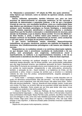 124
14, “Obsessões e possessões”, 14ª edição da FEB, dos quais extraimos
estes tópicos que merecem, como os demais do oportuno estudo, acuradas
meditações.
    Outros, militantes apressados, também Informam que, para um bom
processo de desenvolvimento ou educação mediúnica, se faz concorde a
aplicação de determinadas e esquisitas práticas, a fim de que a faculdade
irrompa de uma vez, com resultados benéficos, como se a mediunidade fõsse
algo elástico que atendesse à travão da força, dilatando-se de imediato. Como
qualquer outra faculdade psicológica ou função fisiológica, a mediunidade
requer cuidados especiais, atendimento a requisitos próprios e condições
específicas que lhe facultem a educação e o desdobramento de recursos, para
atender às finalidades a que se destina. Nesse sentido “O Livro dos Médiuns”,
de Allan Kardec, é, ainda, o melhor roteiro para médiuns e pessoas que
desejem conhecer as faculdades medianímicas do homem, como conduzi-las
e com elas operar, os perigos da má prática mediúnica, etc...
    O que ocorre normalmente nesses chamados desenvolvimentos
instantâneos, em grupos, mecãnicos, pertence aos capítulos da Sugestão, do
Animismo, dos Condicionamentos psicológicos e até mesmo aos estados de
nevrose.
    Resguardem-se, no cuidadoso estudo e na carinhosa observação vigilante,
os que desejam reais e proveitosos resultados da mediunidade e da sua
prática, sem precipitação, sem exigências, melhorando-se moral e
espiritualmente, os médiuns e os experimentadores honestos, a fim de se
credenciarem à assistência dos Bons Espíritos. — Nota do Autor espiritual.

oferecendo-nos recomeço em qualquer situação e em todo tempo. Para quem
realmente deseja elevação, não há tempo perdido, nem oportunidade malbaratada
que não traga preciosos ensinos, que podemos aproveitar de futuro. Reanime-se,
minha filha! O momento de renovação ocorre como instante de dor: o ar que penetra
no pulmão do recém-nascido, ensejando-lhe a vida extra-uterina, provoca-lhe,
também, a sensação da dor... Assim também, o ar balsâmico do Cristo, em lhe
penetrando a alma, rompe a couraça de sombra que a envolvia e a claridade
rutilante da vida nova lhe produz, compreensivelmente, angústia passageira e
passageira apreensão.
     — Tenho medo — conseguiu extravasar. — Receio o revide daqueles com os
quais me demorava comprometida. Eles são terríveis!... Há muito tempo desejava
fugir-lhes ao cerco implacável; mas não tinha forças; não sabia como fazer. Tenho-
lhes sido escrava obediente... Vejo-os, dizendo-se meus amigos, porém, cruéis para
com muitos. Por Deus, eu os temo! Não sei se suportarei manter esta decisão e se
conseguirei a liberdade. Como anseio por ser livre para tentar vida nova, novas
aspirações que acalento e não tenho podido fruir!...
     — «Deus é Nosso Pai» — referiu-se, Petitinga, de face ruborizada, iluminada
por transcendente fulguração —, disse Jesus. Assim, Ele é o Pai de todos. Examine
essa confortadora informação: Nosso Pai! Ele cuida, portanto, dos filhos mais fracos
que Lhe entregam a vida, como dos mais rebeldes que tramam dificultar a vida dos
seus irmãos. Diga como Jesus em agonia, e tranquilize-se: «Pai, nas tuas mãos
entrego o meu espírito!», e deixe-se arrastar pelas correntes invisíveis e poderosas
do Seu amor.
     Depois de uma pausa muito expressiva, concluiu:
 