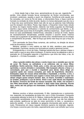125
    — Inicie desde hoje a fase nova, aproximando-se do seu pai, rogando-lhe
perdão. Uma atitude honesta faz-se acompanhar de fluídos convincentes, que
envolvem, poderosos, aqueles a quem nos dirigimos. Humilhe-se ante aquele que
lhe concedeu, em nome do Pai de todos, a indumentária física, e faça-o sentir-se
honrado na condição de chefe da prole. Ajude-o no transe abençoado que ele vive e
a força dos seus sentimentos falará mais alto do que as palavras mais brilhantes
que lhe escapem dos lábios. Passe, logo depois, a frequentar nossa Casa; estude
as Obras do insigne mestre Kardec, bebendo nas fontes augustas da informação
espírita a água lustral, lenificadora e nutriente do conhecimento que liberta, e, de
alma tocada pela suave brisa do Evangelho, distribua esperança... Quem sabe? Em
breve as suas possibilidades medianímicas, colocadas a serviço do Cristo, depois
de necessàriamente disciplinadas, poderão amparar e socorrer esses mesmos
irmãos que a jugularam na ignorância por tantos anos, transformando-os em amigos
e companheiros de jornada... Não há força que tenha mais força do que a força do
amor...
    Com permissão de Dona Rosa rumamos, ato contínuo, na direção da alcova
onde se encontrava o enfermo.
    Mariana, sentada a uma cadeira ao lado do leito, assistia-o para qualquer
necessidade. Carinhosa, saudou-nos iluminada por amplo e generoso sorriso.
    Entregando-lhe o «Livro da Vida», Petitinga solicitou-lhe que o abrisse e lesse o
texto sobre o qual os seus olhos incidissem. A menina cerrou as pálpebras e abriu o
exemplar de «O Evangelho segundo o Espiritismo» que tinha nas mãos, e leu, do
Capítulo 6 — O Cristo Consolador —, item 7:


    «Sou o grande médico das almas e venho trazer-vos o remédio que vos há
de curar. Os fracos, os sofredores e os enfermos são os meus filhos
prediletos. Venho salvá-los. Vinde, pois, a mim, vós que sofreis e vos achais
oprimidos, e sereis aliviados e consolados. Não busqueis alhures a força e a
consolação, pois que o mundo é impotente para dá-las. Deus dirige um
supremo apelo aos vossos corações, por meio do Espiritismo. Escutai-o.
Extirpados sejam de vossas almas doloridas a impiedade, a mentira, o erro, a
incredulidade. São monstros que sugam o vosso mais puro sangue e que vos
abrem chagas quase sempre mortais. Que, no futuro, humildes e submissos
ao Criador, pratiqueis a sua lei divina. Amai e orai; sede dóceis aos Espíritos
do Senhor; invocai-o do fundo de vossos corações. Ele, então, vos enviará o
seu Filho bem-amado, para vos instruir e dizer estas boas palavras: Eis-me
aqui, venho até vós porque me chamastes. O Espírito de Verdade. (Bordéus,
1861.)»


    Mariana concluiu a leitura emocionada, O Alto, inspirando-nos e conduzindo-
nos, respondia, às inquietações de todos nós, com o Cristo Consolador. Conquanto
a expressão alterada na face do Sr. Mateus, notámos-lhe lágrimas nos olhos. Marta,
visívelmente sensibilizada, tomou a mão direita do genitor, que não fora afetada
pela embolia, ajoelhou-se ao lado do corpo semimorto no leito, e, osculando-a,
pediu-lhe perdão... A voz, debilitada na garganta intumescida pelo pranto, saía a
custo. Pensávamos em Jesus naquele momento supremo de redenção, rogando-
Lhe forças e socorros para nós todos, especialmente para o pai sofredor que nunca
 