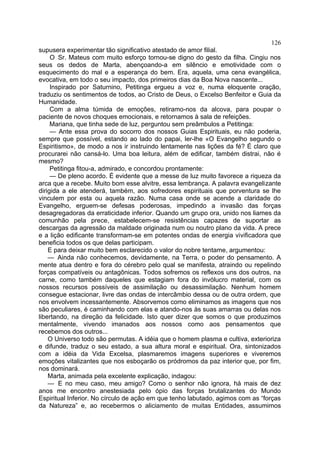 126
supusera experimentar tão significativo atestado de amor filial.
     O Sr. Mateus com muito esforço tornou-se digno do gesto da filha. Cingiu nos
seus os dedos de Marta, abençoando-a em silêncio e emotividade com o
esquecimento do mal e a esperança do bem. Era, aquela, uma cena evangélica,
evocativa, em todo o seu impacto, dos primeiros dias da Boa Nova nascente...
     Inspirado por Saturnino, Petitinga ergueu a voz e, numa eloquente oração,
traduziu os sentimentos de todos, ao Cristo de Deus, o Excelso Benfeitor e Guia da
Humanidade.
     Com a alma túmida de emoções, retiramo-nos da alcova, para poupar o
paciente de novos choques emocionais, e retornamos à sala de refeições.
     Mariana, que tinha sede de luz, perguntou sem preâmbulos a Petitinga:
     — Ante essa prova do socorro dos nossos Guias Espirituais, eu não poderia,
sempre que possível, estando ao lado do papai, ler-lhe «O Evangelho segundo o
Espiritismo», de modo a nos ir instruindo lentamente nas lições da fé? É claro que
procurarei não cansá-lo. Uma boa leitura, além de edificar, também distrai, não é
mesmo?
     Petitinga fitou-a, admirado, e concordou prontamente:
     — De pleno acordo. É evidente que a messe de luz muito favorece a riqueza da
arca que a recebe. Muito bom esse alvitre, essa lembrança. A palavra evangelizante
dirigida a ele atenderá, também, aos sofredores espirituais que porventura se lhe
vinculem por esta ou aquela razão. Numa casa onde se acende a claridade do
Evangelho, erguem-se defesas poderosas, impedindo a invasão das forças
desagregadoras da erraticidade inferior. Quando um grupo ora, unido nos liames da
comunhão pela prece, estabelecem-se resistências capazes de suportar as
descargas da agressão da maldade originada num ou noutro plano da vida. A prece
e a lição edificante transformam-se em potentes ondas de energia vivificadora que
beneficia todos os que delas participam.
    E para deixar muito bem esclarecido o valor do nobre tentame, argumentou:
    — Ainda não conhecemos, devidamente, na Terra, o poder do pensamento. A
mente atua dentro e fora do cérebro pelo qual se manifesta, atraindo ou repelindo
forças compatíveis ou antagônicas. Todos sofremos os reflexos uns dos outros, na
carne, como também daqueles que estagiam fora do invólucro material, com os
nossos recursos possíveis de assimilação ou desassimilação. Nenhum homem
consegue estacionar, livre das ondas de intercâmbio dessa ou de outra ordem, que
nos envolvem incessantemente. Absorvemos como eliminamos as imagens que nos
são peculiares, é caminhando com elas e atando-nos às suas amarras ou delas nos
libertando, na direção da felicidade. Isto quer dizer que somos o que produzimos
mentalmente, vivendo imanados aos nossos como aos pensamentos que
recebemos dos outros...
    O Universo todo são permutas. A idéia que o homem plasma e cultiva, exterioriza
e difunde, traduz o seu estado, a sua altura moral e espiritual. Ora, sintonizados
com a idéia da Vida Excelsa, plasmaremos imagens superiores e viveremos
emoções vitalizantes que nos esboçarão os pródromos da paz interior que, por fim,
nos dominará.
    Marta, animada pela excelente explicação, indagou:
    — E no meu caso, meu amigo? Como o senhor não ignora, há mais de dez
anos me encontro anestesiada pelo ópio das forças brutalizantes do Mundo
Espiritual Inferior. No círculo de ação em que tenho labutado, agimos com as “forças
da Natureza” e, ao recebermos o aliciamento de muitas Entidades, assumimos
 