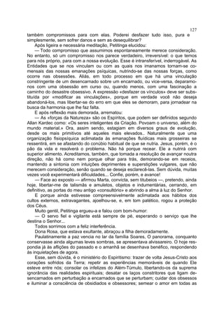 127
também compromissos para com elas. Poderei desfazer tudo isso, pura e
simplesmente, sem sofrer danos e sem as desequilibrar?
     Após ligeira e necessária meditação, Petitinga elucidou:
     — Todo compromisso que assumimos espontaneamente merece consideração.
No entanto, só um compromisso nos parece verdadeiro, irreversível: o que temos
para nós próprio, para com a nossa evolução. Esse é intransferível, inderrogável. As
Entidades que se nos vinculam ou com as quais nos imanamos tornam-se co-
mensais das nossas emanações psíquicas, nutrindo-se das nossas forças, como
ocorre nas obsessões. Aliás, em todo processo em que há uma vinculação
constringente de um desencarnado sobre um encarnado, ou vice-versa, deparamo-
nos com uma obsessão em curso ou, quando menos, com uma fascinação a
caminho do desastre obsessivo. A expressão «desfazer os vínculos» deve ser subs-
tituída por «modificar as vinculações», porque em verdade você não deseja
abandoná-los, mas libertar-se do erro em que eles se demoram, para jornadear na
busca da harmonia que lhe faz falta.
     E após reflexão mais demorada, arrematou:
     — As «forças da Natureza» são os Espíritos, que podem ser definidos segundo
Allan Kardec como: «Os seres inteligentes da Criação. Povoam o universo, além do
mundo material.» Ora, assim sendo, estagiam em diversos graus de evolução,
desde os mais primitivos até aqueles mais elevados.. Naturalmente que uma
organização fisiopsíquica aclimatada às emanações fluídicas mais grosseiras se
ressentirá, em se afastando do conúbio habitual de que se nutria. Jesus, porém, é o
pão da vida e resolverá o problema. Não há porque recear. Ele a nutrirá com
superior alimento. Acreditamos, também, que tomada a resolução de avançar noutra
direção, não há como nem porque olhar para trás, demorando-se em receios,
mantendo a sintonia com intuições deprimentes e superstições vulgares, que não
merecem consideração, senão quando se deseja esclarecê-las. Sem dúvida, muitas
vezes você experimentará dificuldades... Confie, porém, e avance!
     — Face ao exposto — afirmou Marta, convicta, sem titubeios —, pretendo, ainda
hoje, libertar-me de talismãs e amuletos, objetos e indumentárias, cerrando, em
definitivo, as portas do meu antigo «consultório» e abrindo a alma à luz do Senhor.
     E porque ainda estivesse compreensivelmente aclimatada aos hábitos dos
cultos externos, extravagantes, ajoelhou-se, e, em tom patético, rogou a proteção
dos Céus.
     Muito gentil, Petitinga ergueu-a e falou com bom-humor:
     — O servo fiel e vigilante está sempre de pé, esperando o serviço que lhe
destina o Senhor...
     Todos sorrimos com a feliz interferência.
     Dona Rosa, que estava exultante, abraçou a filha demoradamente.
     Paulatinamente a paz vencia no lar da família Soares, O panorama, conquanto
conservasse ainda algumas leves sombras, se apresentava alvissareiro. O hoje res-
pondia já às aflições do passado e o amanhã se desenhava benéfico, respondendo
às inquietações de agora.
     Esse, sem dúvida, é o ministério do Espiritismo: trazer de volta Jesus-Cristo aos
corações sofridos da Terra; repetir as experiências memoráveis de quando Ele
esteve entre nós; consolar os infelizes do Além-Túmulo, libertando-os da suprema
ignorância das realidades espirituais; desatar os laços constritores que ligam de-
sencarnados em perturbação a encarnados que se perturbam; cuidar dos obsessos
e iluminar a consciência de obsidiados e obsessores; semear o amor em todas as
 