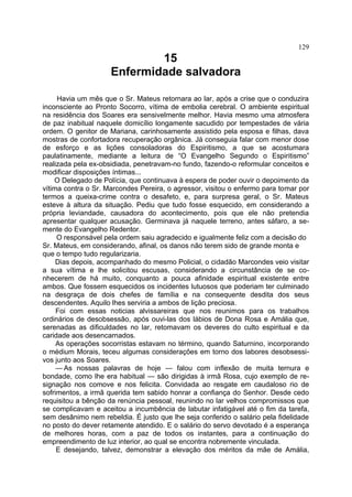 129
                             15
                     Enfermidade salvadora

     Havia um mês que o Sr. Mateus retornara ao lar, após a crise que o conduzira
inconsciente ao Pronto Socorro, vítima de embolia cerebral. O ambiente espiritual
na residência dos Soares era sensivelmente melhor. Havia mesmo uma atmosfera
de paz inabitual naquele domicílio longamente sacudido por tempestades de vária
ordem. O genitor de Mariana, carinhosamente assistido pela esposa e filhas, dava
mostras de confortadora recuperação orgânica. Já conseguia falar com menor dose
de esforço e as lições consoladoras do Espiritismo, a que se acostumara
paulatinamente, mediante a leitura de “O Evangelho Segundo o Espiritismo”
realizada pela ex-obsidiada, penetravam-no fundo, fazendo-o reformular conceitos e
modificar disposições íntimas...
    O Delegado de Polícia, que continuava à espera de poder ouvir o depoimento da
vítima contra o Sr. Marcondes Pereira, o agressor, visitou o enfermo para tomar por
termos a queixa-crime contra o desafeto, e, para surpresa geral, o Sr. Mateus
esteve à altura da situação. Pediu que tudo fosse esquecido, em considerando a
própria leviandade, causadora do acontecimento, pois que ele não pretendia
apresentar qualquer acusação. Germinava já naquele terreno, antes sáfaro, a se-
mente do Evangelho Redentor.
     O responsável pela ordem saiu agradecido e igualmente feliz com a decisão do
Sr. Mateus, em considerando, afinal, os danos não terem sido de grande monta e
que o tempo tudo regularizaria.
     Dias depois, acompanhado do mesmo Policial, o cidadão Marcondes veio visitar
a sua vítima e lhe solicitou escusas, considerando a circunstância de se co-
nhecerem de há muito, conquanto a pouca afinidade espiritual existente entre
ambos. Que fossem esquecidos os incidentes lutuosos que poderiam ter culminado
na desgraça de dois chefes de família e na consequente desdita dos seus
descendentes. Aquilo lhes serviria a ambos de lição preciosa.
     Foi com essas noticias alvissareiras que nos reunimos para os trabalhos
ordinários de desobsessão, após ouvi-las dos lábios de Dona Rosa e Amália que,
serenadas as dificuldades no lar, retomavam os deveres do culto espiritual e da
caridade aos desencarnados.
     As operações socorristas estavam no término, quando Saturnino, incorporando
o médium Morais, teceu algumas considerações em torno dos labores desobsessi-
vos junto aos Soares.
     — As nossas palavras de hoje — falou com inflexão de muita ternura e
bondade, como lhe era habitual — são dirigidas à irmã Rosa, cujo exemplo de re-
signação nos comove e nos felicita. Convidada ao resgate em caudaloso rio de
sofrimentos, a irmã querida tem sabido honrar a confiança do Senhor. Desde cedo
requisitou a bênção da renúncia pessoal, reunindo no lar velhos compromissos que
se complicavam e aceitou a incumbência de labutar infatigável até o fim da tarefa,
sem desânimo nem rebeldia. É justo que lhe seja conferido o salário pela fidelidade
no posto do dever retamente atendido. E o salário do servo devotado é a esperança
de melhores horas, com a paz de todos os instantes, para a continuação do
empreendimento de luz interior, ao qual se encontra nobremente vinculada.
     E desejando, talvez, demonstrar a elevação dos méritos da mãe de Amália,
 