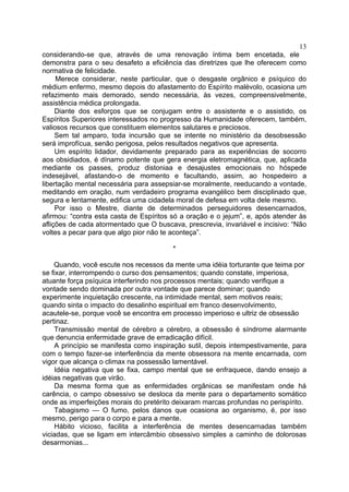 13
considerando-se que, através de uma renovação íntima bem encetada, ele
demonstra para o seu desafeto a eficiência das diretrizes que lhe oferecem como
normativa de felicidade.
     Merece considerar, neste particular, que o desgaste orgânico e psíquico do
médium enfermo, mesmo depois do afastamento do Espírito malévolo, ocasiona um
refazimento mais demorado, sendo necessária, às vezes, compreensivelmente,
assistência médica prolongada.
     Diante dos esforços que se conjugam entre o assistente e o assistido, os
Espíritos Superiores interessados no progresso da Humanidade oferecem, também,
valiosos recursos que constituem elementos salutares e preciosos.
     Sem tal amparo, toda incursão que se intente no ministério da desobsessão
será improfícua, senão perigosa, pelos resultados negativos que apresenta.
     Um espírito lidador, devidamente preparado para as experiências de socorro
aos obsidiados, é dínamo potente que gera energia eletromagnética, que, aplicada
mediante os passes, produz distoniaa e desajustes emocionais no hóspede
indesejável, afastando-o de momento e facultando, assim, ao hospedeiro a
libertação mental necessária para assepsiar-se moralmente, reeducando a vontade,
meditando em oração, num verdadeiro programa evangélico bem disciplinado que,
segura e lentamente, edifica uma cidadela moral de defesa em volta dele mesmo.
     Por isso o Mestre, diante de determinados perseguidores desencarnados,
afirmou: “contra esta casta de Espíritos só a oração e o jejum”, e, após atender às
aflições de cada atormentado que O buscava, prescrevia, invariável e incisivo: “Não
voltes a pecar para que algo pior não te aconteça”.

                                         *

    Quando, você escute nos recessos da mente uma idéia torturante que teima por
se fixar, interrompendo o curso dos pensamentos; quando constate, imperiosa,
atuante força psíquica interferindo nos processos mentais; quando verifique a
vontade sendo dominada por outra vontade que parece dominar; quando
experimente inquietação crescente, na intimidade mental, sem motivos reais;
quando sinta o impacto do desalinho espiritual em franco desenvolvimento,
acautele-se, porque você se encontra em processo imperioso e ultriz de obsessão
pertinaz.
    Transmissão mental de cérebro a cérebro, a obsessão é síndrome alarmante
que denuncia enfermidade grave de erradicação difícil.
    A princípio se manifesta como inspiração sutil, depois intempestivamente, para
com o tempo fazer-se interferência da mente obsessora na mente encarnada, com
vigor que alcança o climax na possessão lamentável.
    Idéia negativa que se fixa, campo mental que se enfraquece, dando ensejo a
idéias negativas que virão.
    Da mesma forma que as enfermidades orgânicas se manifestam onde há
carência, o campo obsessivo se desloca da mente para o departamento somático
onde as imperfeições morais do pretérito deixaram marcas profundas no perispírito.
    Tabagismo — O fumo, pelos danos que ocasiona ao organismo, é, por isso
mesmo, perigo para o corpo e para a mente.
    Hábito vicioso, facilita a interferência de mentes desencarnadas também
viciadas, que se ligam em intercâmbio obsessivo simples a caminho de dolorosas
desarmonias...
 