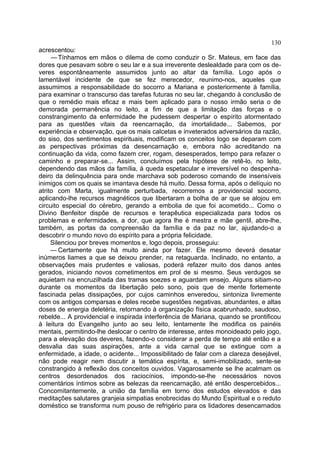 130
acrescentou:
     — Tínhamos em mãos o dilema de como conduzir o Sr. Mateus, em face das
dores que pesavam sobre o seu lar e a sua irreverente deslealdade para com os de-
veres espontâneamente assumidos junto ao altar da família. Logo após o
lamentável incidente de que se fez merecedor, reunimo-nos, aqueles que
assumimos a responsabilidade do socorro a Mariana e posteriormente à família,
para examinar o transcurso das tarefas futuras no seu lar, chegando à conclusão de
que o remédio mais eficaz e mais bem aplicado para o nosso irmão seria o de
demorada permanência no leito, a fim de que a limitação das forças e o
constrangimento da enfermidade lhe pudessem despertar o espírito atormentado
para as questões vitais da reencarnação, da imortalidade... Sabemos, por
experiência e observação, que os mais calcetas e inveterados adversários da razão,
do siso, dos sentimentos espirituais, modificam os conceitos logo se deparam com
as perspectivas próximas da desencarnação e, embora não acreditando na
continuação da vida, como fazem crer, rogam, desesperados, tempo para refazer o
caminho e preparar-se... Assim, concluímos pela hipótese de retê-lo, no leito,
dependendo das mãos da família, à queda espetacular e irreversível no despenha-
deiro da delinquência para onde marchava sob poderoso comando de insensíveis
inimigos com os quais se imantava desde há muito. Dessa forma, após o delíquio no
atrito com Marta, igualmente perturbada, recorremos a providencial socorro,
aplicando-lhe recursos magnéticos que libertaram a bolha de ar que se alojou em
circuito especial do cérebro, gerando a embolia de que foi acometido... Como o
Divino Benfeitor dispõe de recursos e terapêutica especializada para todos os
problemas e enfermidades, a dor, que agora lhe é mestra e mãe gentil, abre-lhe,
também, as portas da compreensão da família e da paz no lar, ajudando-o a
descobrir o mundo novo do espírito para a própria felicidade.
     Silenciou por breves momentos e, logo depois, prosseguiu:
     — Certamente que há muito ainda por fazer. Ele mesmo deverá desatar
inúmeros liames a que se deixou prender, na retaguarda. Inclinado, no entanto, a
observações mais prudentes e valiosas, poderá refazer muito dos danos antes
gerados, iniciando novos cometimentos em prol de si mesmo. Seus verdugos se
aquietam na encruzilhada das tramas soezes e aguardam ensejo. Alguns sitiam-no
durante os momentos da libertação pelo sono, pois que de mente fortemente
fascinada pelas dissipações, por cujos caminhos enveredou, sintoniza livremente
com os antigos comparsas e deles recebe sugestões negativas, abundantes, e altas
doses de energia deletéria, retornando à organização física acabrunhado, saudoso,
rebelde... A providencial e inspirada interferência de Mariana, quando se prontificou
à leitura do Evangelho junto ao seu leito, lentamente lhe modifica os painéis
mentais, permitindo-lhe deslocar o centro de interesse, antes monoideado pelo jogo,
para a elevação dos deveres, fazendo-o considerar a perda de tempo até então e a
desvalia das suas aspirações, ante a vida carnal que se extingue com a
enfermidade, a idade, o acidente... Impossibilitado de falar com a clareza desejável,
não pode reagir nem discutir a temática espírita, e, semi-imobilizado, sente-se
constrangido à reflexão dos conceitos ouvidos. Vagarosamente se lhe acalmam os
centros desordenados dos raciocínios, impondo-se-lhe necessários novos
comentários íntimos sobre as belezas da reencarnação, até então despercebidos...
Concomitantemente, a união da família em torno dos estudos elevados e das
meditações salutares granjeia simpatias enobrecidas do Mundo Espiritual e o reduto
doméstico se transforma num pouso de refrigério para os lidadores desencarnados
 