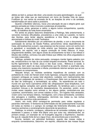 131
afeitos ao bem e, porque não dizer, uma escola viva para aprendizagem, na qual
as lições são vidas que se rearmonizam em torno da Excelsa Vida de Jesus.
Frutificam já, nos ramos do arvoredo da fé, as doações do amor e da caridade,
transformadas em seiva sadia e produtora.
     Quando o Benfeitor silenciou, havia uma saturação de paz e alegria geral, que
parecia carreada por mãos invisíveis e poderosas ali presentes.
     Dirigiu-se, ainda, generoso e calmo, a alguns outros companheiros, quando,
então, os trabalhos da noite foram encerrados.
     Por alvitre do próprio Saturnino diretamente a Petitinga, feito anteriormente, e
vencendo inúmeras dificuldades, procedemos a uma visita ao Lazareto, no bairro
das Quintas, para tentar alguma assistência a Ana Maria, a antiga noiva
atormentada e inditosa do irmão Teofrastus.
     Solicitamente atendidos por um enfermeiro de plantão, e com o documento de
autorização do serviço de Saúde Pública, percorremos várias dependências da
Casa, até localizarmos a jovem, cuja presença nos fez evocar, como em sonho bom
e agradável, a recordação da visita anterior que fizéramos àquele reduto de
sofrimento, em espírito, sob a segura condução do Irmão Glaucus. A moça,
singularmente desfeita, com alguns sinais de arroxeamento na face e nos hélices e
lóbulos das orelhas, comoveu-nos pela tristeza que refletia nos olhos angustiados e
no rosto melancólico.
     Petitinga, portador de nobre persuasão, conseguiu manter ligeira palestra com
ela, emoldurando-a no halo da sua cordial simpatia envolvente. Poeta sensível, fa-
lou-lhe ligeiramente do Cristo Jesus e das Suas curas... Motivou-a à saúde, à
esperança, bem assim às duas companheiras que lhe dividiam a acanhada cela,
quase uma masmorra nauseante e infecta, prometendo retornar sempre que se nos
permitissem os compromissos.
     Naquele tempo, as medidas sanitárias impeditivas de contacto com os
portadores do «mal» de Hansen eram muito rigorosas, conquanto aqueles pacientes
vivessem entregues ao quase total abandono, cuidados com medicamentos tais
Alofam (um preparado de caroteno), o Chaulmoosan (feito com os ésteres etílicos
do óleo de chalmugra), a termoterapia, as sulfas... As experiências em todo o
mundo em que havia Leprosários ainda não ultrapassaram essa terapêutica, com
algumas ligeiras variações sem grande significado. As tentativas para a cura se
sucediam inócuas e de resultados desesperadores. Os pacientes, porém, eram
muitas vezes caçados como animais e, em alguns países, conduziam-nos aos
Lazaretos, acorrentados, com armas coladas à nuca... Em lugares mais atrasados,
viviam como nos tempos bíblicos, mendigando, com a face semicoberta, considera-
dos selvagens e malditos, esfarrapados, dormindo nas matas ou nas rochas
próximas dos caminhos onde esmolavam...
     Assim, era muito difícil conseguir-se permissão para visitas regulares a
pacientes internados. O fantasma da enfermidade era tão poderosamente inculcado
em todas as mentes e o «perigo» do contágio tão fortemente difundido, que nós
mesmos sentíamos o constrangimento decorrente da ignorância.
     Petitinga, no entanto, conseguiu, utilizando-se de amizades múltiplas, atingir o
desiderato e passou a visitar Ana Maria uma que outra vez, oferecendo-lhe, ao
primeiro ensejo, um exemplar de «O Evangelho segundo o EspIritismo», dizendo-
lhe que ali, naquela fonte de luz e água Viva», ela encontraria paz e reconforto.
     Ocorria, também, um admirável fenômeno: quando das nossas visitas e
enquanto conversávamos, Saturnino, em espírito, utilizando-se das nossas forças
 