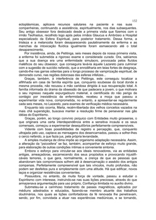 132
ectoplásmicas, aplicava recursos salutares na paciente e nas suas
companheiras, continuando a assistência, espiritualmente, nos dias subsequentes.
Seu antigo obsessor fora deslocado desde a primeira visita que fizemos com o
irmão Teofrastus, recolhido logo após pelos irmãos Glaucus e Ambrósio a Hospital
especializado da Esfera Espiritual, para posterior tratamento. Dessa forma, a
tristeza e a melancolia foram desaparecendo paulatinamente da enferma e as
manchas da intoxicação fluídica igualmente foram esmaecendo até o total
desaparecimento.
     Por insistência, ainda, de Petitinga, seis meses depois da nossa primeira visita,
a enferma foi submetida a rigoroso exame e considerada curada. Ora, sabíamos
que a sua doença era uma enfermidade simulacro, provocada pelos fluídos
maléficos do seu obsessor, que conseguira levá-la àquele Lazareto para culminar
com a sugestão de suicídio nefando, que a enrodilharia em teias fortes de desgraça,
caindo-lhe nas garras odientas para o longo processo de vampirização espiritual, de
demorado curso, nas regiões dolorosas das esferas infelizes...
     Graças, também, à interferência de Petitinga, este conseguiu localizar a
afilhhada em casa de família espírita que, conquanto soubesse do local donde a
mesma procedia, não recusou a mão caridosa dirigida à sua recuperação total. A
família informada do drama da obsessão de que padecera a jovem, o que motivara
o seu ingresso naquele expurgadouro material, e cientificada do não perigo de
contágio por inexistência da enfermidade, recebeu a moça que passou a
experimentar vida nova, comprometida, no entanto, a apresentar-se regularmente
cada seis meses, no Lazareto, para exames de verificação médica necessária.
     Enquanto isto ocorria, Marta, recém-libertada dos velhos conceitos vazados na
mais chã superstição, buscava manter a resolução firme de perseverar nas gãs
idéias do Espiritismo.
     Graças, porém, ao longo convívio psíquico com Entidades muito grosseiras, o
que originara uma certa interdependência entre a sensitiva incauta e os seus
comensais, começou a experimentar desequilíbrios perfeitamente compreensíveis.
     Vidente com boas possibilidades de registro e percepção, que, conquanto
ultrajada pelo uso, captava as mensagens dos desencarnados, passou a sofrer-lhes
o cerco nefando, a que fazia jus, pela própria leviandade.
     A simples mudança de clima impõe ao organismo adaptação necessária. Assim,
a alteração da “psicosfera” se faz, também, acompanhar de esforço muito grande,
para elaboração de outras condições íntimas e conveniente sintonia.
     Embora o esforço para vincular-se aos ideais renovadores, via as entidades
antigas, ameaçadoras, escarnecendo dos seus propósitos e provocando injustifi-
cáveis temores, o que gera, normalmente, a crença de que as pessoas que
abandonam tais compromissos sofrem até à desencarnação o assédio dos antigos
comparsas. Perfeitamente compreensível que tais vínculos, muito profundos, não
podem ser desfeitos pura e simplesmente com uma atitude. Há que edificar, novos
laços e organizar resistências convenientes.
     Possuidora, no entanto, de muita força de vontade, passou a estudar o
Espiritismo com interesse, instruindo-se nas suas lições preciosas, através do que
armazenava argumentação para uso próprio, Confiança ilimitada no auxílio divino.
     Submeteu-se a carinhoso tratamento de passes magnéticos, aplicados por
médiuns adestrados e educados, fazendo-se membro atuante dos trabalhos
doutrinários, nos quais as lições confortadoras da fé renovada lhe penetravam,
sendo, por fim, convidada a atuar nas experiências mediúnicas, e se tornando,
 