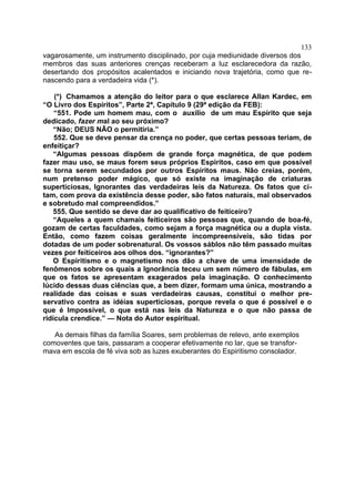 133
vagarosamente, um instrumento disciplinado, por cuja mediunidade diversos dos
membros das suas anteriores crenças receberam a luz esclarecedora da razão,
desertando dos propósitos acalentados e iniciando nova trajetória, como que re-
nascendo para a verdadeira vida (*).

    (*) Chamamos a atenção do leitor para o que esclarece Allan Kardec, em
“O Livro dos Espíritos”, Parte 2ª, Capítulo 9 (29ª edição da FEB):
    “551. Pode um homem mau, com o auxílio de um mau Espírito que seja
dedicado, fazer mal ao seu próximo?
    “Não; DEUS NÃO o permitiria.”
    552. Que se deve pensar da crença no poder, que certas pessoas teriam, de
enfeitiçar?
    “Algumas pessoas dispõem de grande força magnética, de que podem
fazer mau uso, se maus forem seus próprios Espíritos, caso em que possível
se torna serem secundados por outros Espíritos maus. Não creias, porém,
num pretenso poder mágico, que só existe na imaginação de criaturas
superticiosas, Ignorantes das verdadeiras leis da Natureza. Os fatos que ci-
tam, com prova da existência desse poder, são fatos naturais, mal observados
e sobretudo mal compreendidos.”
    555. Que sentido se deve dar ao qualificativo de feiticeiro?
    “Aqueles a quem chamais feiticeiros são pessoas que, quando de boa-fé,
gozam de certas faculdades, como sejam a força magnética ou a dupla vista.
Então, como fazem coisas geralmente incompreensíveis, são tidas por
dotadas de um poder sobrenatural. Os vossos sábIos não têm passado muitas
vezes por feiticeiros aos olhos dos. “ignorantes?”
    O Espiritismo e o magnetismo nos dão a chave de uma imensidade de
fenômenos sobre os quais a Ignorância teceu um sem número de fábulas, em
que os fatos se apresentam exagerados pela imaginação. O conhecimento
lúcido dessas duas ciências que, a bem dizer, formam uma única, mostrando a
realidade das coisas e suas verdadeiras causas, constitui o melhor pre-
servativo contra as idéias superticiosas, porque revela o que é possível e o
que é Impossível, o que está nas leis da Natureza e o que não passa de
ridícula crendice.” — Nota do Autor espiritual.

   As demais filhas da família Soares, sem problemas de relevo, ante exemplos
comoventes que tais, passaram a cooperar efetivamente no lar, que se transfor-
mava em escola de fé viva sob as luzes exuberantes do Espiritismo consolador.
 