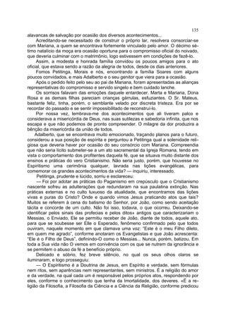 135
alavancas de salvação por ocasião dos diversos acontecimentos...
     Acreditando-se necessitado de construir o próprio lar, resolvera consorciar-se
com Mariana, a quem se encontrava fortemente vinculado pelo amor. O décimo sé-
timo natalício da moça era ocasião oportuna para o compromisso oficial do noivado,
que deveria culminar com o matrimônio, logo estivessem em condições de fazê-lo.
     Assim, a modesta e honrada família convidou os poucos amigos para o ato
oficial, que estava sendo a razão da alegria de todos, desde os dias anteriores.
     Fomos Petitinga, Morais e nós, encontrando a família Soares com alguns
poucos convidados, e mais Adalberto e o seu genitor que viera para a ocasião.
     Após o pedido feito pelo seu ao pai de Mariana, foram apresentadas as alianças
representativas do compromisso e servido singelo e bem cuidado lanche.
     Os sorrisos falavam das emoções daquele entardecer. Marta e Mariana, Dona
Rosa e as demais filhas pareciam crianças gárrulas, esfuziantes. O Sr. Mateus,
bastante feliz, tinha, porém, o semblante velado por discreta tristeza. Era por se
recordar do passado e se sentir impossibilitado de reconstruí-lo.
     Por nossa vez, lembrava-me dos acontecimentos que ali tiveram palco e
considerava a misericórdia de Deus, nas suas sutilezas e sabedoria infinita, que nos
escapa e que não podemos de pronto compreender. O milagre da dor produzira a
bênção da misericórdia da união de todos.
     Adalberto, que se encontrava muito emocionado, traçando planos para o futuro,
considerou a sua posição de espírita e perguntou a Petitinga qual a solenidade reli-
giosa que deveria haver por ocasião do seu consórcio com Mariana. Compreendia
que não seria lícito submeter-se a um ato sacramental da Igreja Romana, tendo em
vista o comportamento dos profitentes daquela fé, que se situava muito distante dos
ensinos e práticas do vero Cristianismo. Não seria justo, porém, que houvesse no
Espiritismo uma cerimônia qualquer, lavrada nas lições evangélicas, para
comemorar os grandes acontecimentos da vida? — inquiriu, interessado.
      Petitinga, prudente e lúcido, sorriu e esclareceu:
      — Foi por adotar as práticas do Paganismo em crepúsculo que o Cristianismo
nascente sofreu as adulterações que redundaram na sua paulatina extinção. Nas
práticas externas e no culto luxuoso da atualidade, que encontramos das lições
vivas e puras do Cristo? Onde e quando vimos Jesus praticando atos que tais?
Muitos se referem à cena do batismo do Senhor, por João, como sendo aceitação
tácita e concorde de um culto. Não foi isso, todavia, o que ocorreu. Deixando-se
identificar pelos sinais das profecias e pelos ditos» antigos que caracterizariam o
Messias, o Enviado, Ele se permitiu receber de João, diante de todos, aquele ato,
para que se soubesse ser Elle o Esperado, fenômeno confirmado pelo que todos
ouviram, naquele momento em que clamava uma voz: “Este é o meu Filho dileto,
em quem me agrado”, conforme anotaram os Evangelistas e que João acrescenta:
“Ele é o Filho de Deus”, definindo-O como o Messias... Nunca, porém, batizou. Em
toda a Sua vida não O vemos em conivência com os que se nutrem da ignorância e
se permitem o abuso da fé a benefício próprio.
      Delicado e sóbrio, fez breve silêncio, no qual os seus olhos claros se
iluminaram, e logo prosseguiu:
      — O Espiritismo é a Doutrina de Jesus, em Espírito e verdade, sem fórmulas
nem ritos, sem aparências nem representantes, sem ministros. É a religião do amor
e da verdade, na qual cada um é responsável pelos próprios atos, respondendo por
eles, conforme o conhecimento que tenha da Imortalidade, dos deveres. «É a re-
ligião da Filosofia, a Filosofia da Ciência e a Ciência da Religião, conforme predicou
 