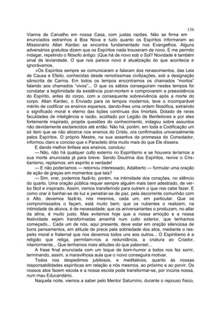 136
Vianna de Carvalho em nossa Casa, com justas razões. Não se firma em
enunciados estranhos à Boa Nova e tudo quanto os Espíritos informaram ao
Missionário Allan Kardec se encontra fundamentado nos Evangelhos. Alguns
adversários gratuitos dizem que os Espíritos nada trouxeram de novo. E me permito
indagar, repetindo o filósofo antigo: (Que há de novo sob o Sol? Novidade é também
sinal de leviandade. O que nos parece novo é atualização do que acontecia e
ignorávamos.
     «Os Espíritos sempre se comunicaram e falaram dos renascimentos, das Leis
de Causa e Efeito, conhecidas desde remotíssimas civilizações, sob a designação
sânscrita de Carma. Em todos os tempos encontramos os chamados “mortos”
falando aos chamados “vivos”... O que os sábios conseguiram nestes tempos foi
constatar a legitimidade da existência post-mortem e comprovarem a preexistência
do Espírito, antes do corpo, com a consequente sobrevivência após a morte do
corpo. Allan Kardec, o Enviado para os tempos modernos, teve o incomparável
mérito de codificar os ensinos esparsos, dando-lhes uma ordem filosófica, extraindo
o significado moral e eterno das lições contínuas dos Imortais. Dotado de raras
faculdades de inteligência e razão, acolitado por Legião de Benfeitores e por eles
fortemente inspirado, propõe questões do conhecimento, indagou sobre assuntos
não devidamente esclarecidos até então. Não há, porém, em toda a Codificação um
só item que se não alicerce nos ensinos do Cristo, ora confirmados universalmente
pelos Espíritos. O próprio Mestre, na sua assertiva da promessa do Consolador,
informou claro e conciso que o Paracleto diria muito mais do que Ele dissera.
     E dando melhor ênfase aos ensinos, concluiu:
     — Não, não há qualquer culto externo no Espiritismo e se houvera teríamos a
sua morte anunciada já para breve. Sendo Doutrina dos Espíritos, revive o Cris-
tianismo, repitamos: em espírito e verdade!
     — E não poderíamos — retornou interessado, Adalberto — formular uma oração
de ação de graças em momentos que tais?
     — Sim, orar, podemos fazê-lo, porém, na intimidade dos corações, no silêncio
do quarto. Uma oração pública requer sempre alguém mais bem adestrado, de ver-
bo fácil e inspirado. Assim, iremos transferindo para outrem o que nos cabe fazer. E
como orar é banhar-se de luz e penetrar-se de paz, pela decorrente comunhão com
o Alto, devemos fazê-lo, nós mesmos, cada um, em particular. Que os
compromissados o façam, está muito bem; que os nubentes o realizem, na
intimidade da alcova, é de necessidade; que os aniversariantes o produzam, no altar
da alma, é muito justo. Mas evitemos hoje que a nossa emoção e a nossa
festividade sejam transformadas amanhã num culto exterior, que tenhamos
começado... Cada um de nós, aqui presente, deve estar em oração silenciosa de
bons pensamentos, em atitude de prece pela sobriedade dos atos, mediante o res-
peito moral e fraternal que nos devemos todos uns aos outros... O Espiritismo é a
religião que religa, permitam-nos a redundância, a criatura ao Criador,
interiormente... Que tenhamos mais atitudes do que palavras!...
     A frase final enunciada com um toque de bom-humor a todos nos fez sorrir,
terminando, assim, a maravilhosa aula que o noivo conseguira motivar.
     Todos nos despedimos jubilosos, e meditativos, quanto às nossas
responsabilidades espiríticas em relação a nós mesmos, ao próximo e ao porvir. Os
nossos atos fazem escola e a nossa escola pode transformar-se, por incúria nossa,
num mau Educandário.
     Naquela noite, viemos a saber pelo Mentor Saturnino, durante o repouso físico,
 