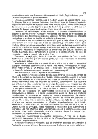 137
em desdobramento, que fomos reunidos na sede da União Espírita Baiana para
um encontro provocado pelos Instrutores.
     Ali nos encontramos Petitinga, nós, o médium Morais, os Soares: Dona Rosa,
Sr. Mateus, Marta, e Mariana, Adalberto, Ana Maria, e os Benfeitores Espirituais.
Alguns dos encarnados se apresentavam mais lúcidos; outros, menos acostumados
às incursões no Mundo Espiritual para tal finalidade, pareciam sonâmbulos em
inquietação. Após a recepção de passes, todos se mostravam tranquilos.
     A reunião foi presidida pelo Irmão Glaucus, o nobre Mentor que comandara os
socorros e estudos desde o Anfiteatro, incorporado aos labores de desobsessão da
família Soares por determinação superior. Depois de formosa oração e de alocução
muito elevada, explicou as finalidades e objetivos do encontro.
     Terminava o seu prazo de estada entre nós, para aquele mister. Os serviços
transcorriam com o êxito esperado. Fazia-se necessário, porém, definir roteiros para
o futuro. Ultimavam-se os preparativos socorristas para os diversos desencarnados
envolvidos nos dramas das personagens ali presentes. Alguns já haviam recebido o
conveniente tratamento e encontravam-se amparados em círculos fraternos do
Mundo Espiritual, onde conseguiam o auxílio e o esclarecimento de que se
ressentiam. Havia, no entanto, algo mais a fazer.
    Terminada a explicação, foram trazidos de outro recinto da Casa o irmão
Teofrastus e Guilherme, por enfermeiros gentis, que os acomodaram em assentos
reservados para ambos.
    Adalberto, ao lado de Mariana, automàticamente lhe deu a mão, como a evitar
qualquer sofrimento desnecessário à noiva. Ana Maria, reconhecendo o antigo
amor, fez-se lívida. O Sr. Mateus, ante a inesperada presença de Guilherme,
contanto não estivesse no uso da plena lucidez, pareceu inquieto...
    O Irmão Glaucus retomou a palavra, esclarecendo:
    — Aqui estamos vários desafetos de há pouco, amores do passado, irmãos do
futuro e de sempre, no caminho da evolução. Ódios e paixões, anseios e ternuras
são etapas a vencer na rota do grande amor que um dia nos unirá a todos como
irmãos verdadeiros. Não nos importem as sombras, considerando a luz soberana
que brilha sobre nós, concitando-nos ao avanço. Esqueçamos as mágoas que são
nuvens perturbadoras, abramos o coração e a mente à esperança que é semente
de vida germinando no solo dos nossos espíritos a benefício nosso, O verdadeiro
amor não se enclausura em determinadas expressões do sentimento, que
desenvolvem o egoísmo e a posse anestesiante; antes se dilata em múltiplas
manifestações encarregadas de ampliar os recursos entesourados da afeição,
jornadeando nas manifestações do sangue, através da família, em posições di-
versas: filhos, pais, irmãos, parentes, ou, fora dela, na condição de amores que se
abraçam em novas comunhões e efusões, experimentando, aprendendo,
valorizando oportunidades. As circunstâncias e os locais são bancos e lições da
Grande Escola da Evolução. Todos nascemos e renascemos para sublimar até à
libertação. Não nos aflijamos, pois. Valorizemos o ensejo e aceitemos o impositivo
evolutivo como diretriz abençoada para nós mesmos. Jesus é a nossa porta:
atravessemo-la, seguindo-Lhe as pegadas...
    Todos nos mantínhamos expectantes, comovidos. A vida ata e desata,
escrevendo nas páginas do livro de cada um de nós os próprios atos que nos espe-
ram depois, inapelavelmente.
    Convidando Mariana e Adalberto, que se levantaram seguidos por Ambrósio, o
Assistente amoroso, o Irmão Glaucus apresentou Guilherme ao moço, solicitando-
 