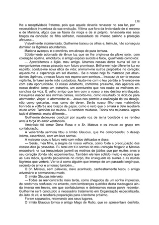 138
lhe a receptividade fraterna, pois que aquele deveria renascer no seu lar, por
necessidade imperiosa da sua evolução. Vítima que fora da leviandade de si mesmo
e de Mariana, algoz que se fizera da moça e de si próprio, renasceria nos seus
braços na condição de filho sofredor, necessitado de imenso carinho e proteção
afetuosa...
     Visivelmente atormentado, Guilherme baixou os olhos e, trémulo, não conseguiu
dominar as lágrimas abundantes.
     Mariana avançou e o envolveu em abraço de pura ternura.
     Sübitamente adornada de tênue luz que se lhe originava do plexo solar, com
coloração opalina, emoldurou o antigo esposo suicida e falou, igualmente comovida:
     — Aproveitemos a lição, meu amigo. Unamos nossas dores numa só dor e
reorganizemos nosso passado num futuro promissor. Brilha-me hoje diferente luz no
espírito; conduz-me nova ética de vida; animam-me outros propósitos no coração;
aquece-me a esperança um sol diverso... Se o nosso hoje foi marcado por abun-
dantes lágrimas, o nosso futuro nos espera com sorrisos... Incapaz de ser-te esposa
vigilante, tentarei ser-te mãe cuidadosa. Ajuda-me com o teu perdão e favorece-me
com esta oportunidade. O nosso Adalberto, conforme pressinto, não aparece em
nosso destino como um estranho, um aventureiro que nos roube as melhores en-
sanchas da vida. É velho amigo que tem com o nosso o seu destino entrelaçado.
Desejavas nascer nas minhas carnes, recordo-me, como resultado da ilicitude para
atormentar, vingar, e atormentar-te... Jesus nos permite a realização do teu desejo,
não como gostarias, mas como de dever. Serás nosso filho num matrimônio
honrado e voltarás aos braços de papai, como o neto que o amará e dele receberá
muito amor. Também ele mudou. Tu também mudaste. Todos nós mudamos. Agora
tudo é diferente, muito diferente...
     Guilherme deixou-se conduzir por aquela voz de terna bondade e se rendeu
ante a força do amor verdadeiro.
     Ambrósio foi tomar Dona Rosa e o Sr. Mateus e os trouxe ao grupo em
confabulação.
     A veneranda senhora fitou o Irmão Glaucus, que lhe compreendeu o desejo
íntimo, assentindo, com um leve sorriso.
     A matrona tocou o futuro neto com mãos delicadas e disse:
     — Serás, meu filho, a alegria da nossa velhice, como foste a preocupação dos
nossos dias já passados. Eu terei em ti o sorriso do meu coração fatigado e Mateus
encontrará na tua irrequietude juvenil os motivos de júbilos que por muitos anos o
seu coração dorido não experimentou. Também ele tem sofrido muito e espera que
as tuas mãos, quando pequeninas no corpo, lhe enxuguem os suores e as muitas
lágrimas que verterá. Ver-te-á como alguém que irrompe de um passado longínquo,
sedento de amor e amoroso também...
     O Sr. Mateus, sem palavras, meio acanhado, canhestramente tocou o antigo
adversário e permaneceu mudo.
     O Irmão Glaucus interveio:
     — Todos se reencontrarão mais tarde, como chegados de um sonho impreciso,
de contornos confusos; no entanto, com lembranças queridas desta madrugada ain-
da imersa em trevas, em que confabulamos e delineamos nosso porvir redentor.
Guilherme será conduzido a necessário tratamento em Organização especializada,
do lado de cá, e receberá preparação para o tentame próximo.
     Foram separados, retornando aos seus lugares.
     O Irmão Glaucus tomou o antigo Mago de Ruão, que se apresentava desfeito,
 