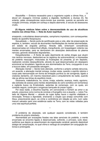 14
    Alcoolofilia — Embora necessário para o organismo sujeito a climas frios, o
álcool em dosagens mínimas acelera a digestão, facilitando a diurese (5). No
entanto, pelas consequências sóçio-morais que acarreta, quando se perverte em
viciação criminosa, simples em começo e depois aberrante, é veículo de obsessores
cruéis,

  (5) Alguns médicos falam sobre a desnecessidade do uso de alcoólicos
mesmo nos climas frios. — Nota do Autor espiritual.

ensejando, a alcoólatras desencarnados, vampirismo impiedoso, com consequentes
lesões do aparelho fisiopsíquico.
    Sexualidade — Sendo porta de santificação para a vida, altar de preservação da
espécie, é, também, veículo de alucinantes manifestações de mentes atormentadas,
em estado de angústia pertinaz. Através dele, sintonizam consciências
desencarnadas em indescritível aflição, mergulhando, em hospedagem violenta nas
mentes encarnadas, para se demorarem em absorções destruidoras do plasma
nervoso, gerando obsessões degradantes...
    Estupefacientes — Á frente da ação deprimente de certas drogas que atuam
nos centros nervosos, desbordam-se os registros da subconsciência, e impressões
do pretérito ressurgem, misturadas às frustrações do presente, já em depósito,
realizando conúbio desequilibrante, através do qual desencarnados em desespero
emocional se locupletam, ligando-se aos atormentados da Terra, conjugando à sua
a loucura deles, em possessão selvagem...
    Alienação mental — Sendo todo alienado, conforme o próprio verbete denuncia,
um ausente, a alienação mental começa, muitas vezes, quando o espírito retoma o
corpo pela reencarnação em forma de limitação punitiva ou de corrigenda, ligado a
credores dantanho, em marcha inexorável para o aniquilamento da razão, quando
não se afirma nas linhas do equilíbrio moral...
    Glutoneria, maledicência, ira, ciúme, inveja, soberba, avareza, medo, egoísmo,
são estradas de acesso para mentes desatreladas do carro somático em tormentosa
e vigilante busca na Erraticidade, sedentas de comensais, com os quais, em
conexão segura, continuam o enganoso banquete do prazer fugido...
    Por essa razão, a Doutrina Espírita, em convocando o homem ao amor e ao
estudo, prescreve como norma de conduta o Evangelho vivo e atuante — nobre Tra-
tado de Higiene Mental — através de cujas lições haure o espírito vitalidade e
renovação, firmeza e dignidade, ensinando a oração que enseja comunhão com
Deus, prescrevendo jejum, ao crime e continência em relação ao erro, num vade-
mecum salvador para uma existência sadia na Terra, com as vistas voltadas para
uma vida espiritual perfeita.

                                        *

     O problema da obsessão, sob qualquer aspecto considerado, é também
problema do próprio obsidiado.
     Atormentada por evocações fixadas nas telas sensíveis do pretérito, a mente
encarnada se encontra ligada à desencarnada, sofrendo, a princípio, sutis dese-
quilíbrios que depois se assenhoreiam da organização cerebral, gerando deplorável
estágio de vampirização, no qual vítima e verdugo se completam em conjugação do-
lorosa e prolongada.
 