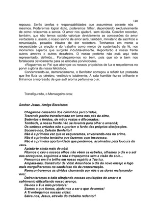 140
repouso. Serão tarefas e responsabilidades que assumimos perante nós
mesmos. Poderemos lograr êxito, poderemos falhar, dependendo exclusivamente
de como refaçamos a senda. O amor nos ajudará, sem dúvida. Convém recordar,
também, que não temos sabido valorizar devidamente as concessões do amor
verdadeiro e, assim, o nosso sonho de amor será, também, ministério de sacrifício e
renunciação, pesados tributos de dor redentora. Tenhamos em mente a
necessidade da oração e do trabalho como meios de sustentação da fé, nos
momentos ásperos que surgirão indubitàvelmente. Repontarão à nossa frente
outros amores e outros desafetos. O nosso pretérito não está aqui todo
representado, definido... Fortaleçamo-nos no bem, pois que só o bem nos
fortalecerá devidamente para os embates porvindouros.
     «Roguemos ao Pai que abençoe os nossos propósitos de luz e respeitemos no
porvir a glória da nossa felicidade.
     Concentrando-se, demoradamente, o Benfeitor começou a refletir luz prateada
que lhe fluía do cérebro, vestindo-o totalmente. A sala humilde fez-se brilhante e
tínhamos a impressão de que sutil aroma perfumava o ar.



   Transfigurado, o Mensageiro orou:


Senhor Jesus, Amigo Excelente:

   Chegamos cansados dos caminhos percorridos,
   Trazendo poeira transformada em lama nos pés da alma,
   Sedentos e feridos, de mãos vazias e dilaceradas;
   Tombada, a nossa fronte não se levamta para olhar o amanhã;
   Os ombros arriados não suportam o fardo das próprias dissipações.
   Socorre-nos, Celeste Benfeitor!
   Não é a primeira vez que te esquecemos, envolvendo-nos no crime.
   Não é a primeira tentativa que fazemos com insucesso.
   Não é a primeira oportunidade que perdemos, acoimados pela loucura do
«eu».
   Apiada-te ainda mais de nós!
   Fitamos o céu e nossos olhos não vêem as estrelas, olhamos o dia e o sol
nos enceguece, seguimos a rota e tropeçamos sem a visão do solo...
   Pensamos em ti e brilha em nosso espírito a Tua luz.
   Ampara-nos, Construtor da Vida! Amanhece o dia do novo ensejo e logo
mais mergulharemos no caudaloso rio da reencarnação.
   Reencontraremos as dívidas chamando por nós e as dores reclamando-
nos;
   Defrontaremos o ódio ultrajando nossas aquisições de amor e o
sofrimento dificultando nosso avanço.
   Dá-nos a Tua mão protetora!
   Somos o que fomos, ajuda-nos a ser o que devemos!
   A Ti entregamos nossas vidas:
   Salva-nos, Jesus, através do trabalho redentor!
 