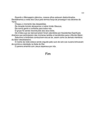 141

    Quando o Mensageiro silenciou, nossos olhos estavam deslumbrados.
Recebêramos a visita dos Céus para termos força de prosseguir nos deveres da
Terra.
    Chegou o momento das despedidas.
    De coração túmido abraçamos o nobre Irmão Glaucus.
    Ele sorria gentil e confiante para todos nós.
    O grupo foi sendo reconduzido aos seus lares.
    Os irmãos que se reencarnariam foram atendidos por Assistentes Espirituais
diversos que participaram das inúmeras tarefas e transferidos para o Mundo Maior.
    Saturnino e Ambrósio conduziram-nos ao lar, assim como os demais membros
do labor desobsessivo.
    O manto da noite estava sendo erguido pelo ouro do sol e as nuvens brincavam
de sombra e claridade na festa do Dia.
    O perene amanhã com Jesus esperava por nós.



                                     Fim
 