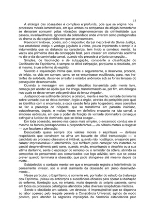 15
     A etiologia das obsessões é complexa e profunda, pois que se origina nos
processos morais lamentáveis, em que ambos os comparsas da aflição dementante
se deixaram consumir pelas vibrações degenerescentes da criminalidade que
passou, invariàvelmente, ignorada da coletividade onde viveram como protagonistas
do drama ou da tragicomédia em que se consumiram.
     Reencontrando-se, porém, sob o impositivo da Lei inexorável da Divina Justiça,
que estabelece esteja o verdugo jugulado à vítima, pouco importando o tempo e a
indumentária que os distancia ou caracteriza, tem Início o comércio mental, às
vezes aos primeiros dias da concepção fetal, para crescer em comunhão acérrima
no dia-a-dia da caminhada carnal, quando não precede à própria concepção...
     Simples, de fascinação e de subjugação, consoante a classificação do
Codificador do Espiritismo, é sempre de difícil extirpação, porqüanto o obsidiado, em
si mesmo, é um enfermo do espírito.
     Vivendo a inquietação íntima que, lenta e seguramente, o desarvora, procede,
de início, na vida em comum, como se se encontrasse equilibrado, para, nos ins-
tantes de soledade, deixar-se arrastar a estados anômalos sob as fortes tenazes do
perseguidor desencarnado.
     Ouvindo a mensagem em caráter telepático transmitida pela mente livre,
começa por aceder ao apelo que lhe chega, transformando-se, por fim, em diálogos
nos quais se deixa vencer pela pertinácia do tenaz vingador.
     Justapondo-se sutilmente cérebro a cérebro, mente a mente, vontade dominante
sobre vontade que se deixa dominar, órgão a órgão, através do perispírito pelo qual
se identifica com o encarnado, a cada cessão feita pelo hospedeiro, mais coercitiva
se faz a presença do hóspede, que se transforma em parasita insidioso,
estabelecendo, depois, e muitas vezes em definitivo enquanto na luta carnal, a
simbiose esdrúxula, em que o poder da fixação da vontade dominadora consegue
extinguir a lucidez do dominado, que se deixa apagar...
     Em toda obsessão, mesmo nos casos mais simples, o encarnado conduz em si
mesmo os fatores predisponentes e preponderantes — os débitos morais a resgatar
— que facultam a alienação.
     Descuidado quase sempre dos valores morais e espirituais — defesas
respeitáveis que constroem na alma um baluarte de difícil transposição —, o
candidato ao processo obsessivo é irritável, quando não nostálgico, ensejando pelo
caráter impressionável o intercâmbio, que também pode começar nos instantes de
parcial desprendimento pelo sono, quando, então, encontrando o desafeto ou a sua
vítima dantanho, sente o espicaçar do remorso ou o remorder da cólera, abrindo as
comportas do pensamento aos comunicados que logo advirão, sem que se possa
prever quando terminará a obsessão, que pode alongar-se até mesmo depois da
morte...
     Estabelecido o contacto mental em que o encarnado registra a interferência do
pensamento invasor, soa o sinal alarmante da obsessão em pleno desenvolvi-
mento...
     Nesse particular, o Espiritismo, e somente ele, por tratar do estudo da (natureza
dos Espíritos», possui os anticorpos e sucedâneos eficazes para operar a libertação
do enfermo, libertação que, no entanto, muito depende do próprio paciente, como
em todos os processos patológicos atendidos pelas diversas terapêuticas médicas.
     Sendo o obsidiado um calceta, um devedor, é imprescindível que se disponha
ao labor operoso pelo resgate perante a Consciência Universal, agindo de modo
positivo, para atender às sagradas imposições da harmonia estabelecida pelo
 