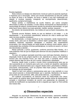 16
Excelso legislador.
    Muito embora os desejos de refazimento moral por parte do paciente espiritual,
é imperioso que a renovação íntima com sincero devotamento ao bem lhe confira
os títulos do amor e do trabalho, de forma a atestar a sua real modificação em
relação à conduta passada, ensejando ao acompanhante desencarnado,
igualmente, a própria iluminação.
    Nesse sentido, a interferência do auxílio fraterno, por outros corações
afervorados à prática da caridade, é muito valiosa, favorecendo ao desencarnado a
oportunidade de adquirir conhecimentos através da psicofonia atormentada, na qual
pode haurir força e alento novo para aprender, meditar, perdoar, esquecer...
    No entanto, tal empreendimento, nos moldes em que se fazem necessários, não
é fácil.
    Somente poucos Núcleos, dentre os que se dedicam a tal mister — o da
desobsessão —, se encontram aparelhados, tendo-se em vista a tarefa que lhes
cabe nos seus quadros complexos...
    Na desobsessão, a cirurgia espiritual se faz necessária, senão imprescindível,
muitas vezes, para que os resultados a colimar sejam conseguidos. Além desses,
trabalhos especiais requisitam abnegação e sacrifício dos cooperadores
encarnados, com natural doação em larga escala de esforço moral valioso, para a
manipulação das condições mínimas psicoterápicas, no recinto do socorro, em favor
dos desvairados a atender...
    Nesse particular, a prece, igualmente, conforme preconiza Allan Kardec, «é o
mais poderoso meio de que se dispõe para demover de seus propósitos maléficos o
obsessor».
     Por isso, em qualquer operação socorrista a que você seja chamado, observe a
disposição moral do seu próprio espírito e ore, alçando-se a Jesus, a Ele pedindo
torná-lo alvo dos Espíritos Puros, por meio dos quais, e somente assim, você
poderá oferecer algo em favor de uns e outros: obsessores e obsidiados.
    Examine, desse modo, e sonde o mundo íntimo constantemente para que se
não surpreenda de um momento para outro com a mente em desalinho, atendendo
aos apelos dos desencarnados que o seguem desde ontem, perturbados e infelizes,
procurando, enlouquecidos, «com as próprias mãos fazer justiça», transformados
em verdugos da sua serenidade.
     Opere no bem com esforço e perseverança para que o seu exemplo e a sua
luta solvam-sarando a dívida-enfermidade que o assinala, libertando-o da áspera
prova antes de você caminhar, aflito, pela senda dolorosa... e purificadora.
    Em qualquer circunstância, ao exercício nobre da mediunidade com Jesus,
tanto quanto ao sublime labor desenvolvido pelas sessões sérias de desobsessão,
compete o indeclinável ministério de socorro aos padecentes da obsessão no
sentido de modificarem as expressões de dor e angústia que vigem na Terra sofrida
dos nossos dias.

                                        *

                    a) Obsessões especiais
     Ninguém se equivoque! Obsessores há desencarnados, exercendo maléfica
ínfluenciação sobre os homens, e encarnados, de mente vigorosa, exercendo
 