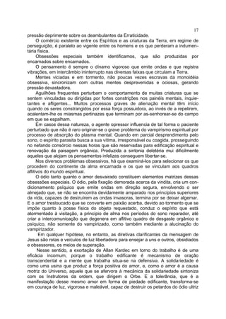 17
pressão deprimente sobre os deambulantes da Erraticidade.
      O comércio existente entre os Espíritos e as criaturas da Terra, em regime de
perseguição, é paralelo ao vigente entre os homens e os que perderam a indumen-
tária física.
      Obsessões especiais também identificamos, que são produzidas por
encarnados sobre encarnados.
      O pensamento é sempre o dínamo vigoroso que emite ondas e que registra
vibrações, em intercâmbio ininterrupto nas diversas faixas que circulam a Terra.
      Mentes viciadas e em tormento, não poucas vezes escravas da monoidéia
obsessiva, sincronizam com outras mentes desprevenidas e ociosas, gerando
pressão devastadora.
      Aguilhões frequentes perturbam o comportamento de muitas criaturas que se
sentem vinculadas ou dirigidas por fortes constrições nos painéis mentais, inquie-
tantes e afligentes... Muitos processos graves de alienação mental têm início
quando os seres constrangidos por essa força possuidora, ao invés de a repelirem,
acalentam-lhe os miasmas pertinazes que terminam por as-senhorear-se do campo
em que se espalham.
      Em casos dessa natureza, o agente opressor influencia de tal forma o paciente
perturbado que não é raro originar-se o grave problema do vampirismo espiritual por
processo de absorção do plasma mental. Quando em parcial desprendimento pelo
sono, o espírito parasita busca a sua vítima, irresponsável ou coagida, prosseguindo
no nefando consórcio nessas horas que são reservadas para edificação espiritual e
renovação da paisagem orgânica. Produzida a sintonia deletéria mui dificilmente
aqueles que alojam os pensamentos infelizes conseguem libertar-se.
      Nos diversos problemas obsessivos, há que examiná-los para selecionar os que
procedem do continente da alma encarnada e os que se vinculam aos quadros
aflitivos do mundo espiritual.
      O ódio tanto quanto o amor desvairado constituem elementos matrizes dessas
obsessões especiais. O ódio, pela fixação demorada acerca da vindita, cria um con-
dicionamento psíquico que emite ondas em direção segura, envolvendo o ser
almejado que, se não se encontra devidamente amparado nos princípios superiores
da vida, capazes de destruírem as ondas invasoras, termina por se deixar algemar.
E o amor tresloucado que se converte em paixão acerba, devido ao tormento que se
impõe quanto à posse física do objeto requestado, conduz o espírito que está
atormentado à visitação, a princípio de alma nos períodos do sono reparador, até
criar a intercomunicação que degenera em aflitivo quadro de desgaste orgânico e
psíquico, não somente do vampirizado, como também mediante a alucinação do
vampirizador.
       Em qualquer hipótese, no entanto, as diretivas clarificantes da mensagem de
Jesus são rotas e veículos de luz libertadora para ensejar a uns e outros, obsidiados
e obsessores, os meios de superação.
       Nesse sentido, a exortação de Allan Kardec em torno do trabalho é de uma
eficácia incomum, porque o trabalho edificante é mecanismo de oração
transcendental e a mente que trabalha situa-se na defensiva. A solidariedade é
como uma usina que produz a força positiva do amor, e, como o amor é a causa
motriz do Universo, aquele que se afervora à mecânica da solidariedade sintoniza
com os Instrutores da ordem, que dirigem o Orbe. E a tolerância, que é a
manifestação desse mesmo amor em forma de piedade edificante, transforma-se
em couraça de luz, vigorosa e maleável, capaz de destruir os petardos do ódio ultriz
 