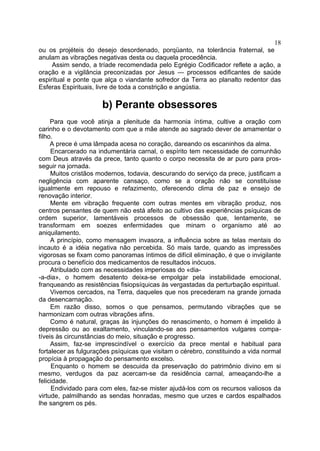 18
ou os projéteis do desejo desordenado, porqüanto, na tolerância fraternal, se
anulam as vibrações negativas desta ou daquela procedência.
     Assim sendo, a tríade recomendada pelo Egrégio Codificador reflete a ação, a
oração e a vigilância preconizadas por Jesus — processos edificantes de saúde
espiritual e ponte que alça o viandante sofredor da Terra ao planalto redentor das
Esferas Espirituais, livre de toda a constrição e angústia.

                      b) Perante obsessores
     Para que você atinja a plenitude da harmonia íntima, cultive a oração com
carinho e o devotamento com que a mãe atende ao sagrado dever de amamentar o
filho.
     A prece é uma lâmpada acesa no coração, dareando os escaninhos da alma.
     Encarcerado na indumentária carnal, o espírito tem necessidade de comunhão
com Deus através da prece, tanto quanto o corpo necessita de ar puro para pros-
seguir na jornada.
     Muitos cristãos modernos, todavia, descurando do serviço da prece, justificam a
negligência com aparente cansaço, como se a oração não se constituísse
igualmente em repouso e refazimento, oferecendo clima de paz e ensejo de
renovação interior.
     Mente em vibração frequente com outras mentes em vibração produz, nos
centros pensantes de quem não está afeito ao cultivo das experiências psíquicas de
ordem superior, lamentáveis processos de obsessão que, lentamente, se
transformam em soezes enfermidades que minam o organismo até ao
aniquilamento.
     A princípio, como mensagem invasora, a influência sobre as telas mentais do
incauto é a idéia negativa não percebida. Só mais tarde, quando as impressões
vigorosas se fixam como panoramas íntimos de difícil eliminação, é que o invigilante
procura o benefício dos medicamentos de resultados inócuos.
     Atribulado com as necessidades imperiosas do «dia-
-a-dia», o homem desatento deixa-se empolgar pela instabilidade emocional,
franqueando as resistências fisiopsíquicas às vergastadas da perturbação espiritual.
     Vivemos cercados, na Terra, daqueles que nos precederam na grande jornada
da desencarnação.
     Em razão disso, somos o que pensamos, permutando vibrações que se
harmonizam com outras vibrações afins.
     Como é natural, graças às injunções do renascimento, o homem é impelido à
depressão ou ao exaltamento, vinculando-se aos pensamentos vulgares compa-
tíveis às circunstâncias do meio, situação e progresso.
     Assim, faz-se imprescindível o exercício da prece mental e habitual para
fortalecer as fulgurações psíquicas que visitam o cérebro, constituindo a vida normal
propícia à propagação do pensamento excelso.
     Enquanto o homem se descuida da preservação do patrimônio divino em si
mesmo, verdugos da paz acercam-se da residência carnal, ameaçando-lhe a
felicidade.
     Endividado para com eles, faz-se mister ajudá-los com os recursos valiosos da
virtude, palmilhando as sendas honradas, mesmo que urzes e cardos espalhados
lhe sangrem os pés.
 
