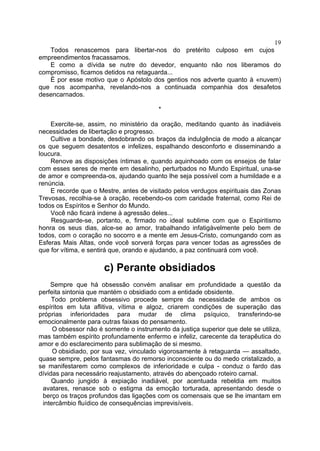 19
   Todos renascemos para libertar-nos do pretérito culposo em cujos
empreendimentos fracassamos.
   E como a dívida se nutre do devedor, enquanto não nos liberamos do
compromisso, ficamos detidos na retaguarda...
   É por esse motivo que o Apóstolo dos gentios nos adverte quanto à «nuvem)
que nos acompanha, revelando-nos a continuada companhia dos desafetos
desencarnados.

                                         *

    Exercite-se, assim, no ministério da oração, meditando quanto às inadiáveis
necessidades de libertação e progresso.
    Cultive a bondade, desdobrando os braços da indulgência de modo a alcançar
os que seguem desatentos e infelizes, espalhando desconforto e disseminando a
loucura.
    Renove as disposições íntimas e, quando aquinhoado com os ensejos de falar
com esses seres de mente em desalinho, perturbados no Mundo Espiritual, una-se
de amor e compreenda-os, ajudando quanto lhe seja possível com a humildade e a
renúncia.
    E recorde que o Mestre, antes de visitado pelos verdugos espirituais das Zonas
Trevosas, recolhia-se à oração, recebendo-os com caridade fraternal, como Rei de
todos os Espíritos e Senhor do Mundo.
    Você não ficará indene à agressão deles...
    Resguarde-se, portanto, e, firmado no ideal sublime com que o Espiritismo
honra os seus dias, alce-se ao amor, trabalhando infatigàvelmente pelo bem de
todos, com o coração no socorro e a mente em Jesus-Cristo, comungando com as
Esferas Mais Altas, onde você sorverá forças para vencer todas as agressões de
que for vítima, e sentirá que, orando e ajudando, a paz continuará com você.

                      c) Perante obsidiados
    Sempre que há obsessão convém analisar em profundidade a questão da
perfeita sintonia que mantém o obsidiado com a entidade obsidente.
     Todo problema obsessivo procede sempre da necessidade de ambos os
espíritos em luta aflitiva, vítima e algoz, criarem condições de superação das
próprias inferioridades para mudar de clima psíquico, transferindo-se
emocionalmente para outras faixas do pensamento.
     O obsessor não é somente o instrumento da justiça superior que dele se utiliza,
mas também espírito profundamente enfermo e infeliz, carecente da terapêutica do
amor e do esclarecimento para sublimação de si mesmo.
     O obsidiado, por sua vez, vinculado vigorosamente à retaguarda — assaltado,
quase sempre, pelos fantasmas do remorso inconsciente ou do medo cristalizado, a
se manifestarem como complexos de inferioridade e culpa - conduz o fardo das
dívidas para necessário reajustamento, através do abençoado roteiro carnal.
     Quando jungido à expiação inadiável, por acentuada rebeldia em muitos
 avatares, renasce sob o estigma da emoção torturada, apresentando desde o
 berço os traços profundos das ligações com os comensais que se lhe imantam em
 intercâmbio fluídico de consequências imprevisíveis.
 