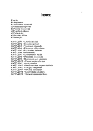2
                               ÍNDICE
Exórdio
Prolegômenos
Examinando a obsessão
a) Obsessões especiais
b) Perante obsessores
c) Perante obsidiados
d) Porta de luz
e) Reuniões sérias
f) Em oração

CAPÍTULO 1 = A família Soares
CAPÍTULO 2 = Socorro espiritual
CAPÍTULO 3 = Técnica de obsessão
CAPÍTULO 4 = Estudando o hipnotismo
CAPÍTULO 5 = Elucidações valiosas
CAPÍTULO 6 = No anfiteatro
CAPÍTULO 7 = Apontamentos novos
CAPÍTULO 8 = Processos obsessivos
CAPÍTULO 9 = Reencontro com o passado
CAPÍTULO 10 = Programação redentora
CAPÍTULO 11 = As agressões
CAPÍTULO 12 = Desobsessão e responsabilidade
CAPÍTULO 13 = Solução inesperada
CAPÍTULO 14 = O Cristo consolador
CAPÍTULO 15 = Enfermidade salvadora
CAPÍTULO 16 = Compromissos redentores
 