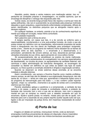20
     Atendido, porém, desde o ventre materno com medicação salutar, traz no
perispírito as condições próprias à «hospedagem», na ocasião oportuna, que se
encarrega de disciplinar o verdugo não esquecido pela vida.
     Outras vezes, se durante longa jornada física não reparou o carma por meio de
ações edificantes, não raro é surpreendido na ancianidade pela presença incômoda
daqueles a quem prejudicou, experimentando enfermidades complicadas, difíceis de
serem identificadas, ou distúrbios psíquicos que se alongarão mesmo após o
decesso orgânico.
     Em qualquer hipótese, no entanto, acenda a luz do conhecimento espiritual na
mente que esteja em turvação, nesse íntimo conturbado.
     Nem piedade inoperante.
     Nem palavrório sem a tônica do amor.
     A terapia espírita, em casos que tais, é a do convite ao enfermo para a
responsabilidade, conclamando-o a uma auto-análise honesta, de modo a que ele
possa romper em definitivo com as imperfeições, reformulando propósitos de saúde
moral e mergulhando nos rios claros da meditação para prosseguir revigorado,
senda a fora... Diante de um programa de melhoria íntima desatam-se os liames da
vinculação entre os dois espíritos — o encarnado e o desencarnado, e o
perturbador, percebendo tão sincero esforço, se toca, deixando-se permear pelas
vibrações emanadas da sua vítima, agora pensando em nova esfera mental.
     Só excepcionalmente não se sensibilizam os sicários da mente melhorada.
Nesse caso, a palavra esclarecedora do evangelizador nos serviços especializados
da desobsessão, os círculos de prece, os agrupamentos da caridade fraternal, sob
carinhosa e sábia administração de Instrutores Abnegados, se encarregam de
consolidar ou libertar em definitivo os que antes se batiam nas liças do duelo
psíquico, ou físico quando a constrição obsidente é dirigida à organização somática.
     Quando se observam os sinais externos dessa anomalia, já se encontra
instalada a afecção dolorosa.
     Assim considerando, use sempre a Doutrina Espírita como medida profilática,
mesmo porque, se até hoje não foi afetada a sua organização fisiopsíquica, isto não
isenta de, no futuro — tendo em vista que, aprendendo e refazendo lições como é
do programa da reencarnação para nós todos —, o seu «ontem» poder repontar
rigoroso, «hoje» ou «amanhã», chamando-o ao ajuste de contas com a consciência
cósmica que nos dirige.
     Perante obsidiados aplique a paciência e a compreensão, a caridade da boa
palavra e do passe, o gesto de simpatia e cordialidade; todavia, a pretexto de
bondade não concorde com o erro a que ele se afervora, nem com a preguiça
mental em que se compraz ou mesmo com a rebeldia constante em que se
encarcera. Ajude-o quanto possa; no entanto, insista para que ele se ajude, con-
tribuindo para com a ascensão do seu próprio espírito auxiliar aquele outro ser que,
ligado a ele por imposição da justiça divina, tem imperiosa necessidade de evoluir
também.

                             d) Porta de luz
    Imagine um dédalo em sombras, imensurável, hórrido, onde se demoram
emanações morbíficas provenientes de células em disjunção; charco miasmático
carregado de lodo instável, tendo por céu nimbos borrascosos sacudidos por
 