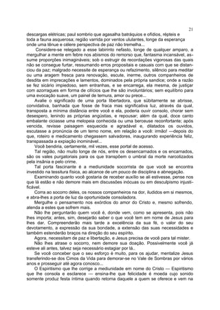 21
descargas elétricas; paul sombrio que agasalha batráquios e ofídios, répteis e
toda a fauna asquerosa; região varrida por ventos ululantes, longe da esperança
onde uma tênue e célere perspectiva de paz não tremelha...
     Considere-se relegado a esse labirinto nefasto, longe de qualquer amparo, a
mergulhar a mente em febre nos abismos do remorso que, fantasma incansável, as-
sume proporçôes inimagináveis; sob o estrugir de recordações vigorosas das quais
não se consegue furtar, ressumando erros propositais e casuais com que se distan-
ciou da paz; malgrado necessite de esperança ou refazimento, silêncio para meditar
ou uma aragem fresca para renovação, escute, inerme, outros companheiros de
desdita em imprecaçôes e lamentos, dominados pela própria sandice; onde a razão
se fez sicário impiedoso, sem entranhas, e se encarrega, ela mesma, de justiçar
com azorragues em forma de cilícios que lhe são involuntários; sem equilíbrio para
uma evocação suave, um painel de ternura, amor ou prece...
    Avalie o significado de uma porta libertadora, que sübitamente se abrisse,
convidativa, banhada que fosse de fraca mas significativa luz, através da qual,
transposta a mínima distância entre você e ela, poderia ouvir consolo, chorar sem
desespero, lenindo as próprias angústias, e repousar; além da qual, doce canto
embalante ciciasse uma melopeia conhecida ou uma berceuse reconfortante; após
vencida, revisse paisagem esquecida e agradável e, dilatados os ouvidos,
escutasse a pronúncia de um terno nome, em relação a você: irmão! —depois do
que, roteiro e medicamento chegassem salvadores, inaugurando experiência feliz,
transpassada a expiação inominável...
    Você bendiria, certamente, mil vezes, esse portal de acesso.
    Tal região, não muito longe de nós, entre os desencarnados e os encarnados,
são os vales purgatoriais para os que transpõem o umbral da morte narcotizados
pela insânia e pelo crime.
    Tal porta fascinante é a mediunidade socorrista de que você se encontra
investido na tessitura física, ao alcance de um pouco de disciplina e abnegação.
    Examinando quanto você gostaria de receber auxílio se ali estivesse, pense nos
que lá estão e não demore mais em discussões inócuas ou em desculpismo injusti-
ficável.
    Corra ao socorro deles, os nossos companheiros na dor, iludidos em si mesmos,
e abra-lhes a porta de luz da oportunidade consoladora.
    Mergulhe o pensamento nos exórdios do amor do Cristo e, mesmo sofrendo,
atenda a estes que sofrem mais.
    Não lhe perguntarão quem você é, donde vem, como se apresenta, pois não
lhes importa; antes, sim, desejarão saber o que você tem em nome de Jesus para
lhes dar. Compreenderão mais tarde a excelência da sua fé, o valor do seu
devotamento, a expressão da sua bondade, a extensão das suas necessidades e
também estenderão braços na direção do seu espírito.
    Agora, necessitam de paz e libertação, e Jesus precisa de você para tal mister.
    Não lhes atrase o socorro, nem demore sua doação. Possivelmente você já
esteve ali antes, talvez seja necessário estagiar por lá..
    Se você conceber que o seu esforço é muito, para os ajudar, mentalize Jesus
transferindo-se dos Cimos da Vida para demorar-se no Vale de Sombras por vários
anos e prosseguir até agora conosco...
    O Espiritismo que lhe corrige a mediunidade em nome do Cristo — Espiritismo
que lhe consola e esclarece — ensina-lhe que felicidade é moeda cujo sonido
somente produz festa íntima quando retorna daquele a quem se oferece e vem na
 
