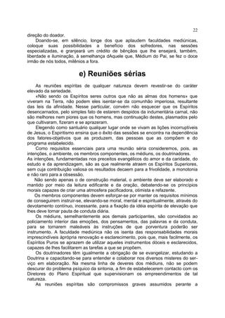 22
direção do doador.
     Doando-se, em silêncio, longe dos que aplaudem faculdades mediúnicas,
coloque suas possibilidades a benefício dos sofredores, nas sessões
especializadas, e granjeará um crédito de bênçãos que lhe ensejará, também,
liberdade e iluminação, à semelhança dAquele que, Médium do Pai, se fez o doce
irmão de nós todos, milênios a fora.

                         e) Reuniões sérias
     As reuniões espíritas de qualquer natureza devem revestir-se do caráter
elevado da seriedade.
     «Não sendo os Espíritos seres outros que não as almas dos homens» que
viveram na Terra, não podem eles isentar-se da comunhão imperiosa, resultante
das leis da afinidade. Nesse particular, convém não esquecer que os Espíritos
desencarnados, pelo simples fato de estarem despidos da indumentária carnal, não
são melhores nem piores que os homens, mas continuação destes, plasmados pelo
que cultivaram, fizeram e se aprazeram.
     Elegendo como santuário qualquer lugar onde se vivam as lições incorruptíveis
de Jesus, o Espiritismo ensina que o êxito das sessões se encontra na dependência
dos fatores-objetivos que as produzem, das pessoas que as compõem e do
programa estabelecido.
     Como requisitos essenciais para uma reunião séria consideremos, pois, as
intenções, o ambiente, os membros componentes, os médiuns, os doutrinadores.
As intenções, fundamentadas nos preceitos evangélicos do amor e da caridade, do
estudo e da aprendizagem, são as que realmente atraem os Espíritos Superiores,
sem cuja contribuição valiosa os resultados decaem para a frivolidade, a monotonia
e não raro para a obsessão.
    Não sendo apenas o de construção material, o ambiente deve ser elaborado e
mantido por meio da leitura edificante e da oração, debatendo-se os princípios
morais capazes de criar uma atmosfera pacificadora, otimista e refazente.
    Os membros componentes devem esforçar-se por manter os requisitos mínimos
de conseguirem instruir-se, elevando-se moral, mental e espiritualmente, através do
devotamento contínuo, incessante, para a fixação da idéia espírita de elevação que
lhes deve tornar pauta de conduta diária.
     Os médiuns, semelhantemente aos demais participantes, são convidados ao
policiamento interior das emoções, dos pensamentos, das palavras e da conduta,
para se tornarem maleáveis às instruções de que porventura poderão ser
instrumento. A faculdade mediúnica não os isenta das responsabilidades morais
imprescindíveis àprópria renovação e esclarecimento, pois que, mais facilmente, os
Espíritos Puros se aprazem de utilizar aqueles instrumentos dóceis e esclarecidos,
capazes de lhes facilitarem as tarefas a que se propõem.
     Os doutrinadores têm igualmente a obrigação de se evangelizar, estudando a
Doutrina e capacitando-se para entender e colaborar nos diversos misteres do ser-
viço em elaboração. Na mesma linha de deveres dos médiuns, não se podem
descurar do problema psíquico da sintonia, a fim de estabelecerem contacto com os
Diretores do Plano Espiritual que supervisionam os empreendimentos de tal
natureza.
     As reuniões espíritas são compromissos graves assumidos perante a
 