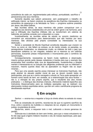 23
consciência de cada um, regulamentados pelo esforço, pontualidade, sacrifício e
perseverança dos seus membros.
     Somente áqueles que sabem perseverar, sem postergarem o trabalho de
edificação interior, se fazem credores da assistência dos Espíritos interessados na
sementeira da esperança e da felicidade na Terra — programa sublime presidido
por Jesus, das Altas Esferas.
     Nas reuniões sérias, os seus membros não podem compactuar com a
negligência aos deveres estabelecidos em prol da ordem geral e da harmonia, para
que a infiltração dos Espíritos infelizes não as transformem em celeiros de
balbúrdia, em perfeita conexão com a desordem e o caos.
     Invariàvelmente, as reuniões sérias de estudo ou socorro mediúnico se
convertem em educandários para desencarnados que são trazidos por seus
mentores. São atraídos pela própria curiosidade ou interessados na sua
destruição...
     Sendo a sociedade do Mundo Espiritual constituída daqueles que viveram na
Terra, ou como aí, não faltam os ociosos, os de mente viciada, os parasitas, os
perseguidores inveterados, os obsessores cruéis, os infelizes de todo o jaez que
deambulam solitários ou em magotes, isolados em si mesmos ou em colônias
perniciosas, buscando presas irresponsáveis e inconscientes para o comércio da
vampirização...
     Conseguintemente, necessárias se fazem muita vigilância e observação,
mesmo porque grande parte desses visitadores é trazida para que o exemplo dos
encarnados lhes constitua lição viva de despertamento, mudando-lhes a direção
mental e interessando-os na solução dos afligentes problemas que os infelicitam e
maceram, mesmo quando disso não se apercebem ou fingem não os expe-
rimentar...
     Para que uma sessão espírita possa interessar os Instrutores Espirituais, não
pode abstrair do elevado padrão moral de que se devem revestir todos os
participantes, pois que se o cenho carregado e sisudo na Terra pode apresentar um
homem como sendo de bem, em verdade, só a exteriorização dos seus fluídos —
isto é, a vibração do seu próprio espírito, que é resultante dos atos morais
praticados — o distingue das diversas criaturas, oferecendo material específico aos
Instrutores Desencarnados para as múltiplas operações que se realizam nos
abençoados núcleos espiritistas sérios, que têm em vista o santificante programa da
desobsessão espiritual.

                              f) Em oração
     Senhor: — ensina-nos a respeitar a força do direito alheio na estrada do nosso
dever.
     Ante as vicissitudes do caminho, recorda-nos de que no supremo sacrifício da
Cruz, entre o escárnio da multidão e o desprezo da Lei, erigiste um monumento à
justiça, na grandeza do amor.
     Ajuda-nos, assim, a esquecer todo o mal, cultivando a árvore generosa do
perdão.
     Estimula-nos à claridade do bem sem limites, para que o nosso entusiasmo na
fé não seja igual a ligeiro meteoro riscando o céu de nossas esperanças, para apa-
gar-se depois...
 