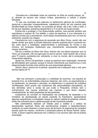 24
      Concede-nos a felicidade ímpar de caminhar na trilha do auxílio porque, só
aí, através do socorro aos nossos irmãos, aprendemos a cultivar a própria
felicidade.
      Tu que nos ensinaste sem palavras no testemunho glorioso da crucificação,
ajuda-nos a desculpar incessantemente, trabalhando dentro de nós mesmos pela
transformação do nosso espírito, na sucessão do tempo, dia a dia, noite a noite, a
fim de que, lapidado, possamos apresentá-lo a Ti no termo da nossa jornada.
     Ensina-nos a enxergar a Tua Ressurreição sublime, mas permite também que
recordemos o suplício da Tua solidão, a coroa de espinhos, a cruz infamante e o
silêncio tumular que a precederam, como lições incomparáveis para nós, na hora do
sofrimento, quando nos chegue.
     Favorece-nos com a segurança da ascensão aos Altos Cimos, porém não nos
deixes olvidar que após a jornada silenciosa durante quarenta dias e quarenta noi-
tes, entre jejum e meditação, experimentaste a perturbação do mundo e dos
homens, em tentações implacáveis que, naturalmente, atravessarão também
nossos caminhos...
     Dá-nos a certeza do Reino dos Céus, todavia não nos deixes esquecer que na
Terra, por enquanto, não há lugar para os que te servem, tanto quanto não o houve
para Ti mesmo, auxiliando-nos, entretanto, a viver no mundo, até à conclusão da
nossa tarefa redentora.
     Ajuda-nos, Divino Companheiro, a pisar os espinhos sem reclamação, vencendo
as dificuldades sem queixas, porque é vivendo nobremente que fazemos jus a uma
desencarnação honrada como pórtico de uma ressurreição gloriosa.
     Senhor Jesus, ensina-nos a perdoar, ajudando-nos a esquecer todo o mal, para
sermos dignos de Ti!

                                         *

      Não nos animaram a presunção e a veleidade de examinar, nos estudos do
presente livro, as enfermidades psíquicas clássicas, tais como, as esquizofrenias e
as parafrenias, as psicoses e neuroses, as oligofrenias e a paranóia de multíplice
manifestação, tanto quanto não cuidaremos das personalidades psicopáticas, as
dos dementes senis e outras de que cuida a Psiquiatria, embora sem o
conhecimento das causas anteriores das mesmas e que dizem respeito,
invariàvelmente, às vidas pregressas de tais pacientes.
    Cuidaremos de convidar os interessados nos problemas da obsessão e no
ministério da desobsessão ao estudo paciente do Espiritismo, apresentando
algumas experiências e conotações nossas ao valioso material já existente, embora
ainda não suficiente para a rápida equação de tão importante questão.
    Não pretendemos elaborar um tratado para a análise e a prática da
desobsessão espiritual. Estes são apontamentos singelos e despretenciosos,
mediante os quais trazemos o nosso pouco de fermento na esperança de conseguir
levedar parte da massa», conforme a autorizada palavra de Nosso Senhor Jesus-
Cristo, a Quem rogamos abençoar-nos o esforço e nos socorrer pela rota da própria
iluminação.
 