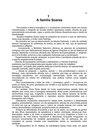 25
                                  1
                           A família Soares

      Terminados a leitura evangélica e o competente comentário tecido em breves
considerações, o dirigente da reunião proferiu expressiva oração, através da qual,
sensivelmente emocionado, rogou o auxílio das Esferas Superiores para a tarefa da
desobsessão.
      Aqueles trabalhos faziam parte do programa de socorro a que se afervorava,
havia duas décadas, o irmão José Petitinga.
     No santuário em que se desenvolviam os labores fraternais, o odor da caridade
sempre impregnava os sofredores de ambos os lados da vida, que ali aportavam
angustiados e afligidos.
        Incorporando, o Benfeitor Saturnino ofereceu as palavras de consoladora
confiança com que habitualmente traçava as ligeiras diretrizes no ato da abertura da
sessão, atestando o concurso eficiente dos Obreiros da Espiritualidade, e, dirigindo-
se à irmã Amália, arrancou-a das cogitações dolorosas que a constringiam.
     Experimentando singular amargura, a jovem tinha o semblante sulcado de dor e
o espírito singularmente trucidado...
     Através de expressões carinhosas e alentadoras, o Instrutor Espiritual
esclareceu que fora programada para aquela noite a visita de indigitado
perseguidor, vinculado pelo pretérito delituoso à família Soares, ali representada,
naquele momento, pela moçoila comovida.
     — Desde às vésperas — explicou, solícito —, fora providenciado o socorro a
Mariana, mais intimamente afinada com o visitante, que logo se utilizaria da me-
diunidade psicofônica, em incorporação atormentada, tendo em vista as
circunstâncias do drama em andamento, que poderia colimar numa tragédia
irremissível.
     Para consubstanciar o labor da noite — prosseguiu, gentil —, levaram-se em
conta os títulos de amor granjeados por Amália e sua genitora entre os Dirigentes
Espirituais da Casa.
     Em verdade, Dona Rosa desde há muito experimentava pesado fardo de
aflições sem nome, que a esmagava lentamente. Muito jovem consorciara-se com
atormentado moço que, invigilante e descuidado dos nobres deveres da família,
permanecia ligado psiquicamente a vigorosos sicários desencarnados que o
perseguiam sem trégua...
     Cobradores impiedosos seduziram-no desde cedo, levando-o a desenfreada
jogatina, premeditando, soezes, um dia assassiná-lo, através de uma sortida policial
no antro em que se refugiava para o cultivo da viciação danosa com outros não
menos atormentados comparsas, programa esse em andamento...
     Embora as dificuldades financeiras a que se via atado, na condição de genitor
de seis filhos necessitados de assistência e melhor orientação, deixava-se ficar,
descuidado, noites a fio entre a expectativa de um lucro imaginoso e ilícito e a
perspectiva de uma fortuna impossível e desonesta. Enquanto minguavam os
recursos provenientes de modesta aposentadoria, não se esforçava ele por
completar as poucas moedas com expedientes extras ou exercitando outra
profissão.
     Tal desequilíbrio do Sr. Mateus se manifestara desde muito cedo, em plena
 