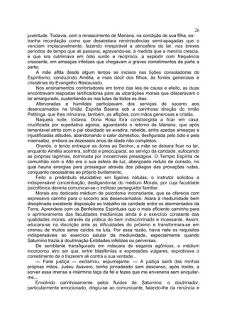 26
juventude. Todavia, com o renascimento de Mariana, na condição de sua filha, es-
tranha recordação como que desatrelara reminiscências semi-apagadas que o
venciam implacavelmente, fazendo irrespirável a atmosfera do lar, nos breves
períodos de tempo que ali passava, agravando-se, à medida que a menina crescia,
e que ora culminava em ódio surdo e recíproco, a explodir com frequência
crescente, em ameaças infelizes que chegavam a graves cometimentos de parte a
parte.
     A mãe aflita desde algum tempo se iniciara nas lições consoladoras do
Espiritismo, conduzindo Amélia, a mais dócil dos filhos, às fontes generosas e
cristalinas do Evangelho Restaurado.
     Nos ensinamentos confortadores em torno das leis de causa e efeito, as duas
encontravam respostas lenificadoras para as ulcerações morais que dilaceravam o
lar amargurado, sustentando-as nas lutas de todos os dias.
     Afervoradas e humildes participavam dos serviços de socorro aos
desencarnados na União Espírita Baiana sob a carinhosa direção do irmão
Petitinga, que lhes minorava, também, as aflições, com mãos generosas e cristãs.
     Naquela noite, todavia, Dona Rosa fora constrangida a ficar em casa,
crucificada por superlativa agonia, aguardando o retorno de Mariana, que após
lamentavel atrito com o pai obsidiado se evadira, rebelde, entre azedas ameaças e
injustificadas atitudes, abandonando o calor doméstico, desfigurada pelo ódio e pela
insensatez, embora os dezesseis anos de idade não completos.
     Orando, e tendo entregue as dores ao Senhor, a mãe se deixara ficar no lar,
enquanto Amélia acorrera, sofrida e preocupada, ao serviço da caridade, sufocando
as próprias lágrimas, dominada por incoercíveis presságios. O Templo Espírita de
comunhão com o Alto era a sua esfera de luz, abençoado reduto de consolo, no
qual hauria energias para prosseguir através dos pélagos das provações rudes,
conquanto necessárias ao próprio burilamento.
     Feito o preâmbulo elucidativo em ligeiras nótulas, o instrutor solicitou a
indispensável concentração, desligando-se do médium Morais, por cuja faculdade
psicofônica deveria comunicar-se o inditoso perseguidor familiar.
     Morais era dedicado médium de psicofonia inconsciente, que se oferecia com
expressivo carinho para o socorro aos desencarnados. Aliara à mediunidade bem
disciplinada excelente disposição ao trabalho da caridade entre os atormentados da
Terra. Aprendera com os Benfeitores Espirituais que o mais eficiente caminho para
o aprimoramento das faculdades mediúnicas ainda é o exercício constante das
qualidades morais, através da prática do bem indiscriminado e incessante. Assim,
educara-se na discrição ante as dificuldades do próximo e transformara-se em
cireneu de muitos seres caídos na luta. Por essa razão, havia nele os requisitos
indispensáveis ao exercício salutar da mediunidade, especialmente quando
Saturnino trazia à doutrinação Entidades infelizes ou perversas.
     De semblante transfigurado em máscara de esgares agônicos, o médium
incorporou atro ser que, entre blasfêmias e expressões vulgares, exprobrava o
cometimento de o trazerem ali contra a sua vontade...
     — Farei justiça — exclamou, espumejante. — A justiça sairá das minhas
próprias mãos. Judeu Asavero, tenho jornadeado sem descanso, após traído, a
sorver essa imensa e intérmina taça de fel e fezes que me envenena sem aniquilar-
me...
     Envolvido carinhosamente pelos fluídos de Saturnino, o doutrinador,
particularmente emocionado, dirigiu-se ao comunicante, falando-lhe da renúncia e
 