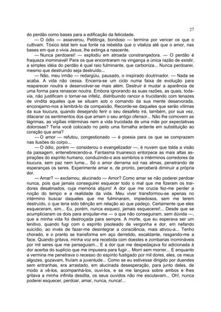 27
do perdão como bases para a edificação da felicidade.
     — O ódio — asseverou, Petitinga, bondoso — termina por vencer os que o
cultivam. Tóxico letal tem sua fonte na rebeldia que o vitaliza até que o amor, nas
bases em que o vivia Jesus, lhe extinga a nascente.
     — Nunca perdoarei! — explodiu em atroada constrangedora. — O perdão é
fraqueza inominavel! Para os que encontraram na vingança a única razão de existir,
a simples idéia do perdão é qual raio fulminante, que carboniza... Nunca perdoarei,
mesmo que destruindo seja destruído...
     — Não, meu irmão — redargüiu, pausado, o inspirado doutrinador. — Nada se
acaba. A vida não cessa. Encerra-se um ciclo numa faixa de evolução para
reaparecer noutra e desenvolver-se mais além. Destruir é mudar a aparência de
uma forma para renascer noutra. Embora ignorando as suas razões, as quais, toda-
via, não justificam o tornar-se infeliz, distribuindo rancor e trucidando com tenazes
de vindita aqueles que se situam sob o comando da sua mente desarvorada,
encorajamo-nos a lembrá-lo da compaixão. Recorde-se daqueles que serão vítimas
da sua loucura, quando desejando ferir o seu desafeto irá, também, por sua vez,
dilacerar os sentimentos dos que amam o seu antigo ofensor... Não lhe comovem as
lágrimas, as vigílias intérminas nem a vida trucidada de uma mãe por expectativas
dolorosas? Teria você colocado no peito uma fornalha ardente em substituição ao
coração que ama?
     — O amor — refutou, congestionado — é poesia para os que se comprazem
nas ilusões do corpo...
     — O ódio, porém — considerou o evangelizador —, é nuvem que tolda a visão
da paisagem, entenebrecendo-a. Fantasma truanesco entorpece as mais altas as-
pirações do espírito humano, conduzindo-o aos sombrios e intérminos corredores da
loucura, sem paz nem lume... Só o amor derrama sol nas almas, penetrando de
esperanças os seres. Experimente amar e, de pronto, perceberá diminuir a própria
dor.
     — Amar? — exclamou, alucinado — Amor? Como amar se não poderei perdoar
nunca, pois que jamais conseguirei esquecer todo o mal que me fizeram os trai-
dores desalmados, cuja memória abjuro! A dor que me crucia fez-me perder a
noção do tempo e a realidade da vida. Meu viver transformou-se apenas no
intérmino buscar daqueles que me fulminaram, impiedosos, sem me terem
destruído, o que teria sido bênção em relação ao que padeço. Certamente que eles
esqueceram, sim... Eu, porém, nunca esqueci, jamais esquecerei!... Desde que se
acumpliciaram os dois para aniquilar-me — o que não conseguiram, sem dúvida —,
que a minha vida foi destroçada para sempre. A morte, que eu esperava ser um
lenitivo, quando fugi com o espírito pisoteado de vergonha e dor, em nefando
suicídio, ao invés de fazer-me desintegrar a consciência, mais ativou-a... Tenho
chorado, e o pranto se transforma em aço derretido, escaldante, rasgando-me a
face. Quando gritava, minha voz era recebida com doestes e zombarias inomináveis
por mil seres que me perseguiam... E a dor que me despedaçava foi adicionada à
dor acerba do suplício que me impusera para fugir... Morri sem morrer... E enquanto
a vermina me penetrava o recesso do espírito fustigado por mil dores, eles, os meus
algozes, gozavam, fruíam a juventude... Como se eu estivesse dirigido por duendes
sem entranhas, era arrastado, em alucinada desesperação, para junto deles, de
modo a vê-los, acompanhá-los, ouvi-los, e se me lançava sobre ambos e lhes
gritava a minha infinita desdita, os seus ouvidos não me escutavam... Oh!, nunca
poderei esquecer, perdoar, amar, nunca, nunca!...
 