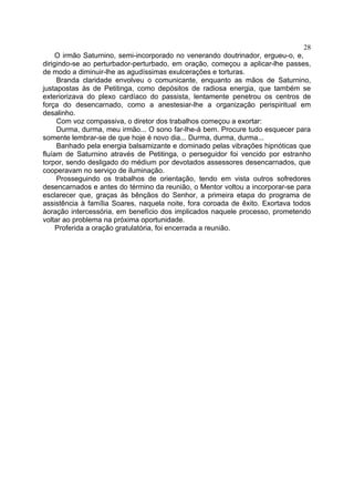 28
     O irmão Saturnino, semi-incorporado no venerando doutrinador, ergueu-o, e,
dirigindo-se ao perturbador-perturbado, em oração, começou a aplicar-lhe passes,
de modo a diminuir-lhe as agudíssimas exulcerações e torturas.
     Branda claridade envolveu o comunicante, enquanto as mãos de Saturnino,
justapostas às de Petitinga, como depósitos de radiosa energia, que também se
exteriorizava do plexo cardíaco do passista, lentamente penetrou os centros de
força do desencarnado, como a anestesiar-lhe a organização perispiritual em
desalinho.
     Com voz compassiva, o diretor dos trabalhos começou a exortar:
     Durma, durma, meu irmão... O sono far-lhe-á bem. Procure tudo esquecer para
somente lembrar-se de que hoje é novo dia... Durma, durma, durma...
     Banhado pela energia balsamizante e dominado pelas vibrações hipnóticas que
fluíam de Saturnino através de Petitinga, o perseguidor foi vencido por estranho
torpor, sendo desligado do médium por devotados assessores desencarnados, que
cooperavam no serviço de iluminação.
     Prosseguindo os trabalhos de orientação, tendo em vista outros sofredores
desencarnados e antes do término da reunião, o Mentor voltou a incorporar-se para
esclarecer que, graças às bênçãos do Senhor, a primeira etapa do programa de
assistência à família Soares, naquela noite, fora coroada de êxito. Exortava todos
àoração intercessória, em benefício dos implicados naquele processo, prometendo
voltar ao problema na próxima oportunidade.
     Proferida a oração gratulatória, foi encerrada a reunião.
 