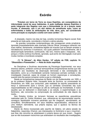 3
                                  Exórdio

        “Pululam em torno da Terra os maus Espíritos, em conseqüência da
inferioridade moral de seus habitantes. A ação malfazeja desses Espíritos é
parte integrante dos flagelos com que a Humanidade se vê a braços neste
mundo. A obsessão, que é um dos eleitos de semelhante ação, como as
enfermidades e todas as atribulações da vida, deve, pois, ser considerada
como provação ou expiação e aceita com esse caráter.” (*)


    A obsessão, mesmo nos dias de hoje, constitui tormentoso flagício social. Está
presente em toda parte, convidando o homem a sérios estudos.
      As grandes conquistas contemporâneas não conseguiram ainda erradicá-la.
Ignorada propositadamente pela chamada Ciência Oficial, prossegue colhendo nas
suas malhas, diariamente, verdadeiras legiões de incautos que se deixam arrastar a
resvaladouros sombrios e truanescos, nos quais padecem irremissivelmente, até à
desencarnação lamentável, continuando, não raro, mesmo após o traspasse... Isto,
porque a morte continua triunfando, ignorada, qual ponto de interrogação cruel para
muitas mentes e incontáveis corações.

      (*) “A Gênese”, de Allan Kardec, 14ª edição da FEB, capítulo 14.
“Obsessões e Possessões”. — Nota do Autor espiritual.

    As Disciplinas e Doutrinas decorrentes da Psicologia Experimental, nos seus
diversos setores, preferem continuar teimosamÉnte arregimentando teorias que não
respondem aos resultados da observação demorada e das constatações de
laboratório, como se a Imortalidade somente merecesse acirrado combate e não
investigação imparcial, capaz de ensejar ao homem esperanças e consolações,
quando tudo lhe parece conspirar contra a paz e a felicidade.
    Desde as honestíssimas pesquisas do Barão von de Guldenstubbé, em 1855, e
as do professor Roberto Hare, insuspeito lente de Química, na universidade de
Pensilvânia, em 1856, que concluíram, pela realidade do espírito preecistente ao
berço e sobrevivente após o túmulo, que os cientistas conscientes das suas
responsabilidades se têm entregue ao afã da verificação da Imortalidade. E todos
aqueles que se dedicaram à observação e ao estudo, à experimentação e ao
fenômeno, são concordes na comprovação da continuidade da vida depois da
morte...
    Nos Estados Unidos, se tornaram famosas as experiências psiquiátricas
realizadas pelo Dr. Carlos Wickland, que, utilizando-se da argumentação espírita,
conseguiu desobsidiar inúmeros pacientes que lhe chegavan, atormentados, ao
consultório. Simultâneanente, em seus trabalhos especializados, utilizava-se de
uma médium clarividente, sua própria esposa, que o ajudava na técnica da
desobsessão.
    Diante de Alcina incorporada pelo espírito de Galeno, em plena sessão da
Salpetriêre, respondeu Charcot, aos interessados no fenômeno e que o inquiriram,
que lhes não convinha se adiantassem à própria época em que viviam... Sugeria
que se não buscassem raciocínios que aclarassem os resultados das investigações,
 