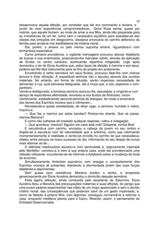 30
desaprovava aquela afeição, por constatar que ele era corrompido e leviano, a
ponto de viver experiências comprometedoras... Dona Rosa sentia, quase por
instinto, que aquele homem, ao invés de amar a sua filha, ainda não preparada para
as investiduras de um lar, como sem o necessário equilíbrio para acautelar-se das
ciladas das emoções em desgoverno, desejava arrancá-la do carinho defensivo da
família para arrojá-la nos desfiladeiros da miséria moral...
     Ela, porém, o amava ou pelo menos supunha amá-lo. Aguardava-o com
tormentosa expectativa.
     Como primeira providência, o vigilante mensageiro procurou desviar Adalberto
de buscar a sua enamorada, propiciando-lhe mal-estar súbito, através da aplicação
de fluídos no centro cardíaco, acentuando repentina indigestão. Logo após
demandou o lar de Dona Aurelina que, pelos laços de afeição à menina e aos seus,
poderia ser-lhe fácil instrumento para os fins do projeto em andamento.
     Envolvendo a velha servidora em seus fluídos, procurou falar-lhe com imensa
ternura e forte vibração. A respeitável senhora não o escutou através dos ouvidos
materiais. No entanto, em forma de intuição, sentiu imperiosa necessidade de
demandar a rua, qual estivesse teleguiada, até à moça que, a sós, esperava o com-
panheiro.
Vendo-a desfigurada, a bondosa senhora acercou-Se, assustada, e cingindo-a num
abraço de espontânea afetividade, envolveu-a nos fluídos de Âmbrósio, incon-
cientemente, estabelecendo sensível permuta de energias, de modo a arrancá-la
dos liames dos Espíritos ociosos que a vitimavam...
     Percebendo-a quase anestesiada, de olhar vago, a senhora, humilde e nobre,
inquiriu-a:
     — Que faz a menina por estas bandas? Parece-me doente. Que se passa,
menina Mariana?
     E como não colhesse de imediato qualquer resposta, voltou à indagação:
     — Que acontece, menina? Alguém em casa está mal? Desperte, minha filha!
     E sacudindo-a com carinho, encostou a cabeça da jovem no seu ombro e
dispôs-se a escutá-la com tal naturalidade que a enferma, como que retornando
momentaneamente à realidade e vendo-se envolta no carinho de que necessitava,
relatou entre soluços os maus sucessos do dia, informando do seu desejo de nunca
mais retornar ao lar...
     A delicada interlocutora escutou-a com serenidade e, seguramente inspirada
pelo Benfeitor, concitou-a a irem à sua própria casa, onde ela providenciaria uma
refeição refazente, incumbindo-se de informar a Adalberto sobre a mudança do local
de encontro.
     Simultaneamente Ambrósio exprobrou com energia o comportamento dos
Espíritos viciosos ali presentes, libertando a atormentada jovem das suas forças
deletérias e deprimentes.
     Sem quase opor resistência, Mariana aceitou o alvitre, e amparada
generosamente por Dona Aurelina demandou o domicílio daquela servidora.
     Feita ligeira refeição, ainda conduzida pelo assistente de Saturnino, Dona
Aurelina falou a Mariana das preocupações maternas e suas aflições, do perigo que
uma jovem poderia experimentar nas mãos de um moço apaixonado e sem o devido
critério moral, das conseqüências que poderiam advir de um gesto impensado, e,
como se falasse à própria filha, com lágrimas, conseguiu convencê-la a retornar a
casa, enquanto meditava planos para o futuro, filtrando, assim, o pensamento da
Entidade Desencarnada.
 